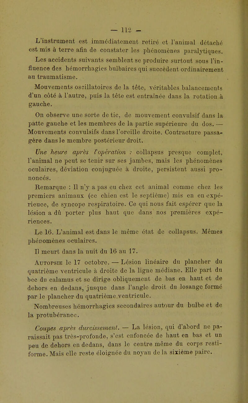 L'instrument est immédiatement retiré et l'animal détaché est mis à terre afin de constater les phénomènes paralytiques. Les accidents suivants semblent se produire surtout sous l'in- fluence des héraorrhagies bulbaires qui succèdent ordinairement au traumatisme. Mouvements oscillatoires de la tête, véritables balancemenis d'un côté à l'autre, puis la tête est entraînée dans la rotation .à gauche. On observe une sorte de tic, de mouvement convulsif dans la patte gauche et les membres de la partie supérieure du dos. — Mouvements convulsifs dans l'oreille droite. Contracture passa- gère dans le membre postérieur droit. Une heure après l'opération : coUapsus presque complet, l'animal ne peut se tenir sur ses jambes, mais les phénomènes oculaires, déviation conjuguée à droite, persistent aussi pro- noncés. Remarque : Il n'y a pas eu chez cet animal comme chez les premiers animaux (ce chien est le septième) mis en en expé- rience, de sj'ncope respiratoire. Ce qui nous fait espérer que la lésion a dû porter plus haut que dans nos premières expé- riences. Le 16. L'animal est dans le même état de coUapsus. Mêmes phénomènes oculaires. Il meurt dans la nuit du 16 au 17. Autopsie le 17 octobre. — Lésion linéaire du plancher du quatrième ventricule à droite de la ligne médiane. Elle part du bec du calamus et se dirige obliquement de bas en haut et de dehors en dedans, jusque dans l'angle droit du losange formé par le plancher du quatrième.ventricule. Nombreuses hémorrhagies secondaires autour du bulbe et de la protubérance. Coupes après durcissement. — La lésion, qui d'abord ne pa- raissait pas très-profonde, s'est enfoncée de haut en bas et un peu de dehors en dedans, dans le centre même du corps resti- forme. Mais elle reste éloignée du noyau de la sixième paire.