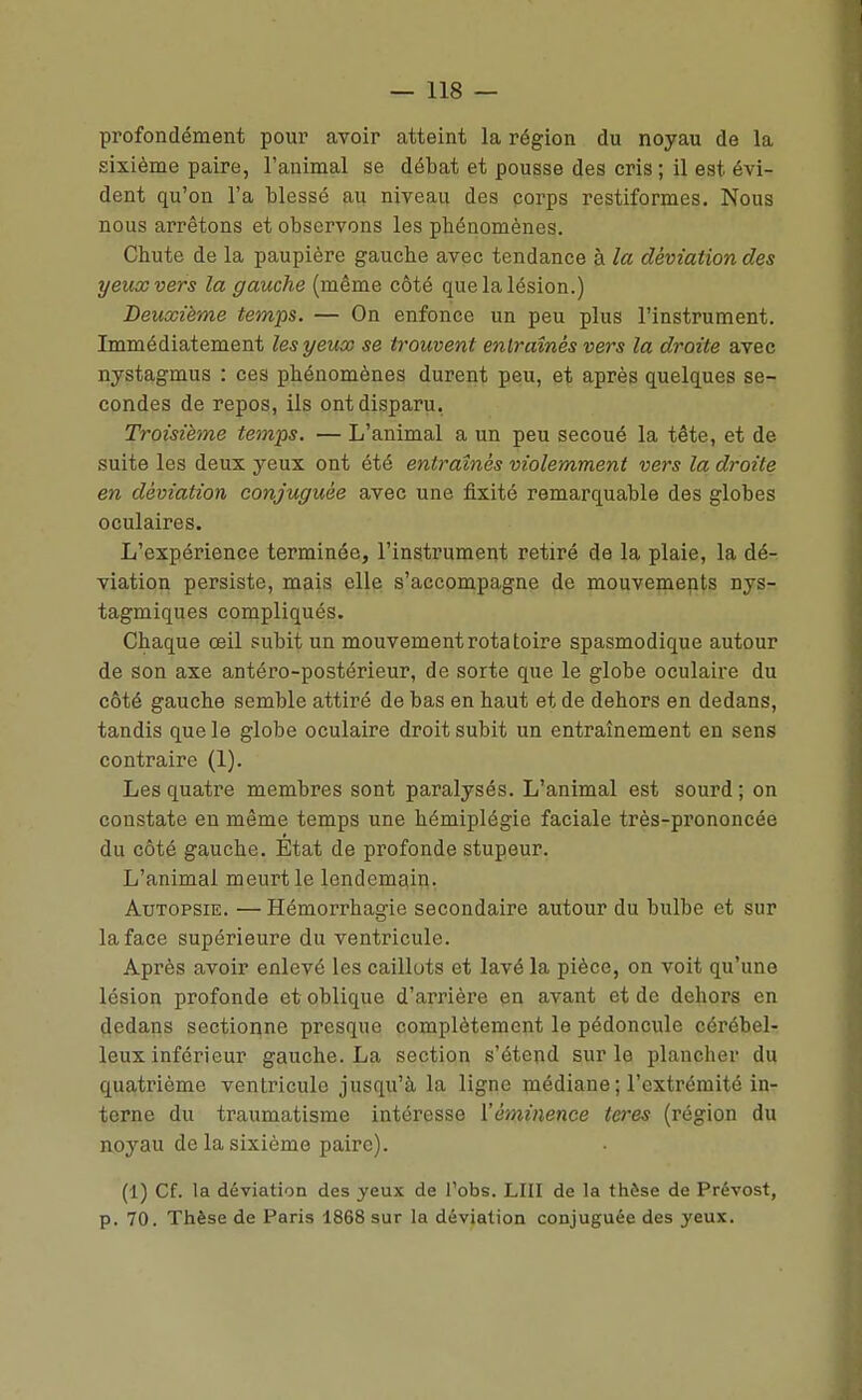 profondément pour avoir atteint la région du noyau de la sixième paire, l'animal se débat et pousse des cris ; il est évi- dent qu'on l'a blessé au niveau des corps restiformes. Nous nous arrêtons et observons les phénomènes. Chute de la paupière gauche avec tendance à la déviation des yeux vers la gauche (même côté que la lésion.) Deuxième temps. — On enfonce un peu plus l'instrument. Immédiatement les yeux se trouvent entraînés vers la droite avec nystagmus : ces phénomènes durent peu, et après quelques se- condes de repos, ils ont disparu. Troisième temps. — L'animal a un peu secoué la tête, et de suite les deux yeux ont été entraînés violemment vers la droite en déviation conjuguée avec une fixité remarquable des globes oculaires. L'expérience terminée, l'instrument retiré de la plaie, la dé- viation persiste, mais elle s'accompagne de mouvemepts nys- tagmiques compliqués. Chaque œil subit un mouvement rota toire spasmodique autour de son axe antéro-postérieur, de sorte que le globe oculaire du côté gauche semble attiré de bas en haut et de dehors en dedans, tandis que le globe oculaire droit subit un entraînement en sens contraire (1). Les quatre membres sont paralysés. L'animal est sourd ; on constate en même temps une hémiplégie faciale très-prononcée du côté gauche. État de profonde stupeur. L'animal meurt le lendemain. Autopsie. — Hémorrhagie secondaire autour du bulbe et sur la face supérieure du ventricule. Après avoir enlevé les caillots et lavé la pièce, on voit qu'une lésion profonde et oblique d'arrière en avant et de dehors en dedans sectionne presque complètement le pédoncule cérébel- leux inférieur gauche. La section s'étend sur le plancher du quatrième ventricule jusqu'à la ligne médiane ; l'extrémité in- terne du traumatisme intéresse Mèminence teres (région du noyau de la sixième paire). (1) Cf. la déviation des yeux de l'obs. LUI de la thèse de Prévost, p. 70. Thèse de Paris 1868 sur la déviation conjuguée des yeux.