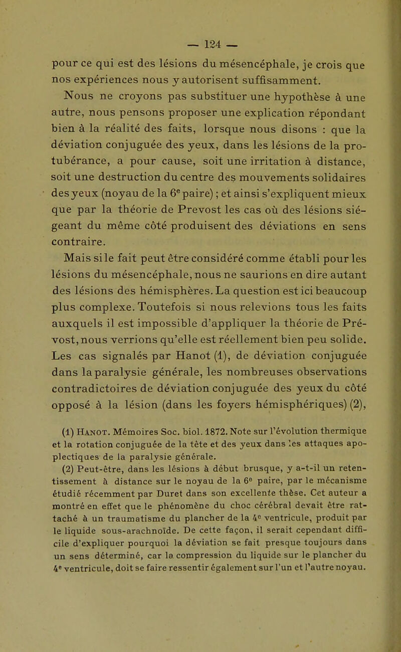 pour ce qui est des lésions du mésencéphale, je crois que nos expériences nous y autorisent suffisamment. Nous ne croyons pas substituer une hypothèse à une autre, nous pensons proposer une explication répondant bien à la réalité des faits, lorsque nous disons : que la déviation conjuguée des yeux, dans les lésions de la pro- tubérance, a pour cause, soit une irritation à distance, soit une destruction du centre des mouvements solidaires des yeux (noyau de la 6^ paire) ; et ainsi s'expliquent mieux que par la théorie de Prévost les cas où des lésions sié- geant du même côté produisent des déviations en sens contraire. Mais si le fait peut être considéré comme établi pour les lésions du mésencéphale, nous ne saurions en dire autant des lésions des hémisphères. La question est ici beaucoup plus complexe. Toutefois si nous relevions tous les faits auxquels il est impossible d'appliquer la théorie de Pré- vost, nous verrions qu'elle est réellement bien peu solide. Les cas signalés par Hanot (1), de déviation conjuguée dans la paralysie générale, les nombreuses observations contradictoires de déviation conjuguée des yeux du côté opposé à la lésion (dans les foyers hémisphériques) (2), (1) Hanot. Mémoires Soc. biol. 1872. Note sur l'évolution thermique et la rotation conjuguée de la tête et des yeux dans les attaques apo- plectiques de la paralysie générale. (2) Peut-être, dans les lésions à début brusque, y a-t-il un reten- tissement à distance sur le noyau de la 6 paire, par le mécanisme étudié récemment par Duret dans son excellente thèse. Cet auteur a montré en effet que le phénomène du choc cérébral devait être rat- taché à un traumatisme du plancher de la 4° ventricule, produit par le liquide sous-arachnoïde. De cette façon, il serait cependant diffi- cile d'expliquer pourquoi la déviation se fait presque toujours dans un sens déterminé, car la compression du liquide sur le plancher du 4' ventricule, doit se faire ressentir également sur l'un et l'autre noyau.