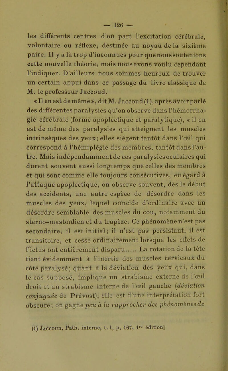 les différents centres d'où part l'excitation cérébrale, volontaire ou réflexe, destinée au noyau de la sixième paire. Il y a là trop d'inconnues pour que nous soutenions cette nouvelle théorie, mais nous avons voulu cependant l'indiquer. D'ailleurs nous sommes heureux de trouver un certain appui dans ce passage du livre classique de M. le professeur Jaccoud. «Il en est de même», dit M. Jaccoud (d), après àvoirparlé des différentes paralysies qu'on observe dans l'hémorrha- gie célrébrale (forme apoplectique et paraljrtique), « il en est de même des paralysies qui atteignent les muscles intrinsèques des yeux; elles siègent tantôt dans l'œil qui côrréspohd à l'hémiplégie des membres, tantôt dans l'au- tre. Mais indépendamment de ces paralysies oculaires qui durent souvent aussi longtemps que celles des membres et qui sont comme elle toujours Coiisécutives, eu égard à l'attaque apoplectique, on observe souvent, dès le début des accidents, une autre espèce de désordre dans les muscles des yeux, lequel coïncide d'ordinaire avec un désordre semblable des muscles du cou, notamment du sterno-mastoïdien et du trapèze. Ce phénomène n'est pas secondaire, il est initial; il lî'est pas persistant, il ëst transitoire, et cesse ordinairement lorsque les effets de rictus ont entièrement disparu La rotation de la tête tient évidemment à l'inertie des muscles cervicaux du côté paralysé ; qttant à la déviation des yeux qui, dans le cas supposé, implique un strabisme externe de l'œil droit et un strabisme interne de l'œil gauche {déviation conjuguée de Prévost), elle est d'une interprétation fort obscure ; on gagne peu à la rapprocher des phénomènes de (1) Jaccoud. Path. interne, 1.1, p. 167, l™ éditionj