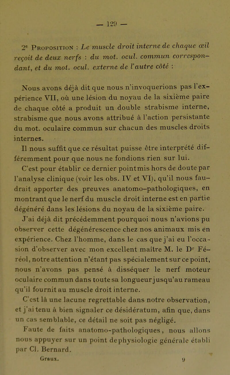 2* Proposition : Le muscle droit interne de chaque œil reçoit de deux nerfs : du mot. ocul. commun correspon- dant, et du moi. ocul. externe de l'autre côté : Nous avons déjà dit que nous n'invoquerions pas l'ex- périence VII, où une lésion du noyau de la sixième paire de chaque côté a produit un double strabisme interne, strabisme que nous avons attribué à l'action persistante du mot. oculaire commun sur chacun des muscles droits internes. Il nous suffit que ce résultat puisse être interprété dif- féremment pour que nous ne fondions rien sur lui. C'est pour établir ce dernier pointmis hors de doute par l'analyse clinique (voir les obs. IV et VI), qu'il nous fau- drait apporter des preuves anatomo-pathologiques, en montrant que le nerf du muscle droit interne est en partie dégénéré dans les lésions du noyau de la sixième paire. J'ai déjà dit précédemment pourquoi nous n'avions pu observer cette dégénérescence chez nos animaux mis én expérience. Chez l'homme, dans le cas que j'ai eu l'occa- sion d'observer avec mon excellent maître M. le D Fé- réol, notre attention n'étant pas spécialement sur ce point, nous n'avons pas pensé à disséquer le nerf moteur oculaire commun dans toute sa longueur j usqu'au rameau qu'il fournit au muscle droit interne. C'est là une lacune regrettable dans notre observation, et j'ai tenu à bien signaler ce désidératum, afin que, dans un cas semblable, ce détail ne soit pas négligé. Faute de faits anatomo-pathologiques, nous allons nous appuyer sur un point de physiologie générale établi par Cl. Bernard. Graux. «j