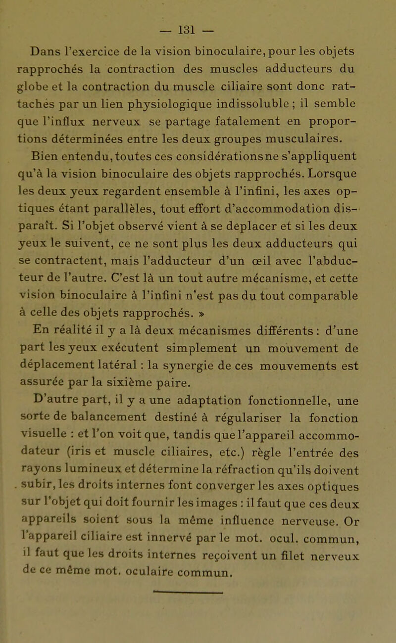 Dans l'exercice de la vision binoculaire, pour les objets rapprochés la contraction des muscles adducteurs du globe et la contraction du muscle ciliaire sont donc rat- tachés par un lien physiologique indissoluble ; il semble que l'influx nerveux se partage fatalement en propor- tions déterminées entre les deux groupes musculaires. Bien entendu, toutes ces considérationsne s'appliquent qu'à la vision binoculaire des objets rapprochés. Lorsque les deux yeux regardent ensemble à l'infini, les axes op- tiques étant parallèles, tout effort d'accommodation dis- paraît. Si l'objet observé vient à se déplacer et si les deux yeux le suivent, ce ne sont plus les deux adducteurs qui se contractent, mais l'adducteur d'un oeil avec l'abduc- teur de l'autre. C'est là un tout autre mécanisme, et cette vision binoculaire à l'infini n'est pas du tout comparable à celle des objets rapprochés. » En réalité il y a là deux mécanismes différents : d'une part les yeux exécutent simplement un mouvement de déplacement latéral : la synergie de ces mouvements est assurée par la sixième paire. D'autre part, il y a une adaptation fonctionnelle, une sorte de balancement destiné à régulariser la fonction visuelle : et l'on voit que, tandis que l'appareil accommo- dateur (iris et muscle ciliaires, etc.) règle l'entrée des rayons lumineux et détermine la réfraction qu'ils doivent . subir, les droits internes font converger les axes optiques sur l'objet qui doit fournir les images : il faut que ces deux appareils soient sous la même influence nerveuse. Or l'appareil ciliaire est innervé par le mot. ocul. commun, il faut que les droits internes reçoivent un filet nerveux de ce même mot. oculaire commun.