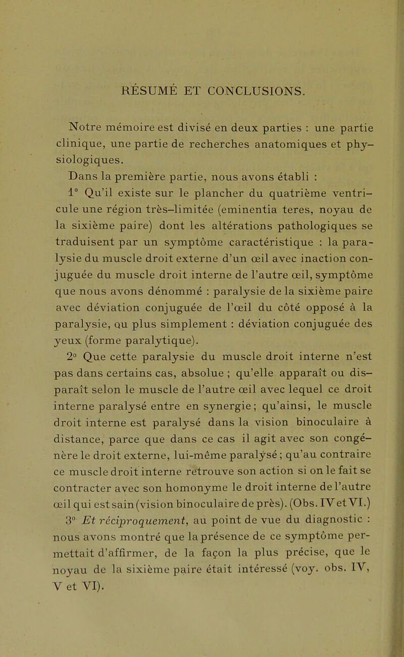 RESUME ET CONCLUSIONS. Notre mémoire est divisé en deux parties : une partie clinique, une partie de recherches anatomiques et phy- siologiques. Dans la première partie, nous avons établi : 1 Qu'il existe sur le plancher du quatrième ventri- cule une région très-limitée (eminentia teres, noyau de la sixième paire) dont les altérations pathologiques se traduisent par un symptôme caractéristique : la para- lysie du muscle droit externe d'un œil avec inaction con- juguée du muscle droit interne de l'autre œil, symptôme que nous avons dénommé : paralysie delà sixième paire avec déviation conjuguée de l'œil du côté opposé à la paralysie, qu plus simplement : déviation conjuguée des yeux (forme paralytique). 2 Que cette paralysie du muscle droit interne n'est pas dans certains cas, absolue ; qu'elle apparaît ou dis- paraît selon le muscle de l'autre œil avec lequel ce droit interne paralysé entre en synergie; qu'ainsi, le muscle droit interne est paralysé dans la vision binoculaire à distance, parce que dans ce cas il agit avec son congé- nère le droit externe, lui-même paralysé ; qu'au contraire ce muscle droit interne retrouve son action si on le fait se contracter avec son homonyme le droit interne de l'autre œil qui estsain(vision binoculaire de près). (Obs. IVet VI.) 3° Et réciproquement, au point de vue du diagnostic : nous avons montré que la présence de ce symptôme per- mettait d'affirmer, de la façon la plus précise, que le noyau de la sixième paire était intéressé (voy. obs. IV, V et VI).