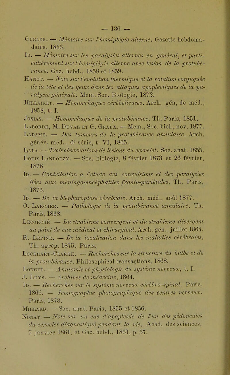 GuRLER. — Mémoire sur nuhmplècjie alterne. Gazette hebdoma- daire. 1856. Id. — Mémoire sur les paralysies alternes en général^ et 'parli- culièrement sur Vhcmiplègie alterne avec lésion de la protubé- rance. Gaz. hebd., 1858 ot 1859. Hanot. — Note sur l'évolution thermique et la rotation conjuguée de la tète et des yeux dans les attaques apoplectiques de la pa- ralysie générale. Mém. Soc. Biologie, 1872. HiLLAiRET. — Hémorrliagies cérébelleuses. Arch. gén, de méd., 1858, t. I. JosiAS. — Hémorrliagies de la protubérance. Th. Paris, 1851. Laborde, m, Duval et G. Graux. —Mém., Soc. biol., nov. 1877. Ladame. — Des tumeurs de la protubérance annulaire. Arch. génér. méd.. 6° série, t. VI, 1865. Lala. — Trois observations de lésions du cervelet. Soc. anat. 1855. Louis Landouzy. — Soc. biologie, 8 févi'ier 1873 et 26 février, 1876. Id. — Contribution, à Vétude des conviclsions et des paralysies liées aux méningo-encéphalites fronto-parlétales. Th. Paris, 1876. Id. — De la blépharopiose cérébrale. Arch. méd., août 1877. 0. Larcher. — Pathologie de la protubérance annulaire. Tli. Paris, 1868. Lecorché. — Du strabisme convergent et du strabisme divergent au point de vue médical et chirurgical. Arch. gén., juillet 1864. R. Lépine. — De la localisation dans les maladies cérébi-ales. Th. agrég. 1875. Paris. Lockhart-Clarke. —Recherches sur la structure du bulbe et de la protubérance. Philosophlcal transactions, 1868. LoNGET. — Anatomic et physiologie du système nerveux, t. I. .]. LuYS. — .Archives de médecine, 1864. Id. — Recherches sur le système nerveux cérébro-spinal. Paris, 1865. — Iconographie photographique des centres nerveux. Paris, 1873. MiLLARD. — Soc. anat. Paris, 1855 et 1856. NoNAT. — Note sur un cas d'apoplexie de Vun des pédoncules du cervelet diagnosliqué pendant la vie. Acad. des sciences, 7 janvier 1861, ot Gaz. lichd.. 1861, p. 57.