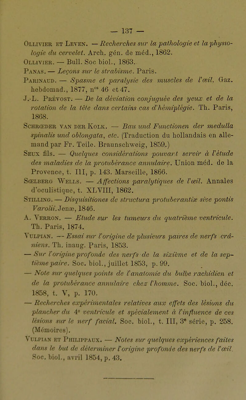 Ollivier et Leven. — Recherches sur la pathologie et la physio- logie du cervelet. Arch. gén. de méd., 1862. Ollivier. — Bull. Soc biol., 1863. P.\N.\s. — Leçons sur le strabisme. Paris. Parinaud. — Spasme et paralysie des muscles de Vœil. Gaz. hebdomad., 1877, n^ 46 et 47. J.-L. Prévost. — Be la déviation conjuguée des yeux et de la rotation de la tête dans certains cas d'hémiplégie. Th. Paris, 1868. ScHRŒDER vanderKolk. — Bau und Functionen der medulla spinalis und oblongata, etc. (Traduction du hollandais en alle- mand par Fr. Teile. Braunschweig, 1859,) Seux fils. — Quelques considérations pouvant servir à Vètude des maladies de la protubérance annulaire. Union méd. de la Provence, t. 111, p. 143. Marseille, 1866. Sœlberg Wells. — Affections paralytiques de Vœil. Annales d'oculistique, t. XLVllI, 1862. Stilling. — Disquisitiones de structura protuberantias sive ponlis Varolii.Jenas, 1846. A. Verron. — Etude sur les tumeurs du quatrième ventricule. Th. Paris, 1874. VuLPMN. — Essai sur Vorigine de plusieurs paires de nerfs crâ- niens. Th. inaug. Paris, 1853. — Sur Vorigine profonde des nerfs de la sixième et de la sep- tième paire. Soc. biol., juillet 1853, p. 99. — Note sur quelques points de Vanatomie du bulbe rachidien et de la protubérance annulaire chez thomme. Soc. biol., déc. 1858, t. V, p. 170. — Recherches expérimentales relatives aux effets des lésions du plancher du 4 ventricule et spécialement à Vinfiuence de ces Usions sur le nerf facial. Soc. biol., t. III, 3 série, p. 258. (Mémoires). VuLPiAN et Philippaux. — Notes sur quelques expériences faites dans le but de déterminer Vorigine profonde des nerfs de Vœil. Soc. biol., avril 1854, p. 43,