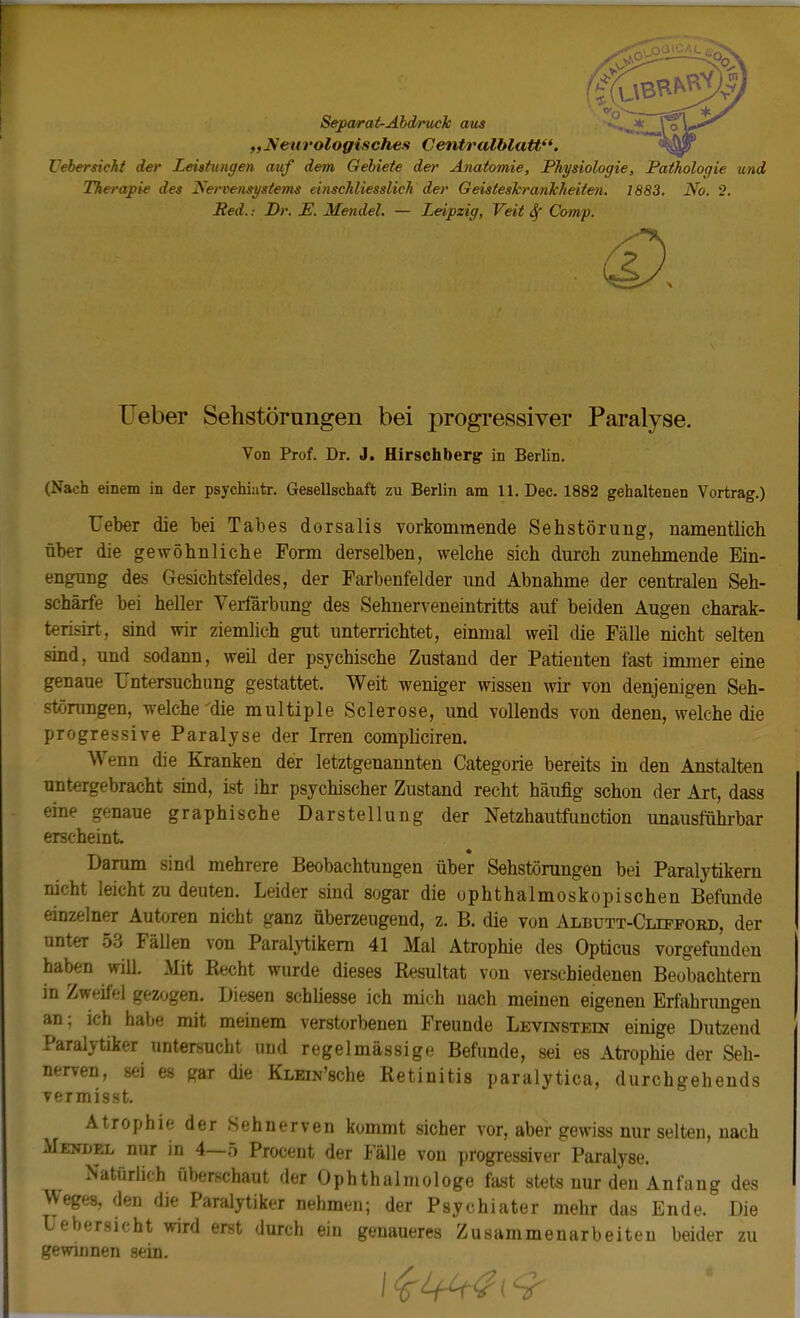 Separat-Abdruck aus „Neurologisches Centralblatt. TJebersicht der Leistungen auf dem Gebiete der Anatomie, Physiologie, Pathologie und Therapie des Nervensystems einschliesslich der Geisteskrankheiten. 1883. No. 2. Red.: Dr. E. Mendel. — Leipzig, Veit 8f Comp. Ueber Sehstörungen bei progressiver Paralyse. Von Prof. Dr. J. Hirschberg- in Berlin. (Nach einem in der psychiatr. Gesellschaft zu Berlin am 11. Dec. 1882 gehaltenen Vortrag.) Ueber die bei Tabes dorsalis vorkommende Sehstörung, namentlich über die gewöhnliche Form derselben, welche sich durch zunehmende Ein- engung des Gesichtsfeldes, der Farbenfelder und Abnahme der centralen Seh- schärfe bei heller Verfärbung des Sehnerveneintritts auf beiden Augen charak- terisirt, sind wir ziemlich gut unterrichtet, einmal weil die Fälle nicht selten sind, und sodann, weil der psychische Zustand der Patienten fast immer eine genaue Untersuchung gestattet. Weit weniger wissen wir von denjenigen Seh- störungen, welche'die multiple Sclerose, und vollends von denen, welche die progressive Paralyse der Irren compliciren. Wenn die Kranken der letztgenannten Categorie bereits in den Anstalten untergebracht sind, ist ihr psychischer Zustand recht häufig schon der Art, dass eine genaue graphische Darstellung der Netzhautfunction unausführbar erscheint. Darum sind mehrere Beobachtungen über Sehstörungen bei Paralytikern nicht leicht zu deuten. Leider sind sogar die ophthalmoskopischen Befunde einzelner Auteren nicht ganz überzeugend, z. B. die von Albutt-Clipford, der unteT 53 Fällen von Paralytikern 41 Mal Atrophie des Opticus vorgefunden haben will. Mit Recht wurde dieses Resultat von verschiedenen Beobachtern in Zweifel gezogen. Diesen schliesse ich mich nach meinen eigenen Erfahrungen an; ich habe mit meinem verstorbenen Freunde Levinstein einige Dutzend Paralytiker untersucht und regelmässige Befunde, sei es Atrophie der Seh- nerven, sei es gar die KLHN'sche Retinitis paralytica, durchgehends vermisst. Atrophie der Sehnerven kommt sicher vor, aber gewiss nur selten, nach Mejjdel nur in 4—5 Procent der Fälle von progressiver Paralyse. Natürlich überschaut der Ophthalmologe fast stets nur den Anfang des >Veges, den die Paralytiker nehmen; der Psychiater mehr das Ende. Die üebersicht wird erst durch ein genaueres Zusammenarbeiten beider zu gewinnen sein.