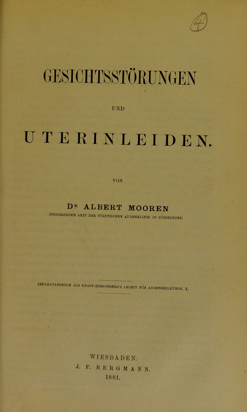 GESICHTSSTÖßüNGEN UND ÜTERINLEIDEN. VON DR ALBERT MOOREN DIRIGIEENDEM ARZT DER STÄDTISCHEN AUGENKLINIK IN DÜSSELDORF. SrnRATABDRUCK AUS KNAPP.H,H3CHBERG-S AROHIV FÜR AUGENHEILKUNDE, X. WIESBADEN. J- F- BERGMANN. 1881.