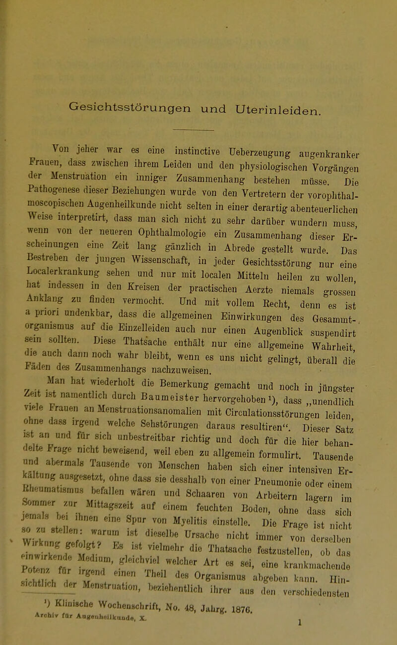 Gesiehtsstörungen und Uterinleiden. Von jelier war es eine instinctive Ueberzeugung aiigenkranker Frauen, dass zwischen ihrem Leiden und den physiologischen Vorgängen der Menstruation ein inniger Zusammenhang bestehen müsse. Die Pathogenese dieser Beziehungen wurde von den Vertretern der vorophthal- moscopischen Augenheilkunde nicht selten in einer derartig abenteuerlichen Weise interpretirt, dass man sich nicht zu sehr darüber wundern muss wenn von der neueren Ophthalmologie ein Zusammenhang dieser Er- scheinungen eine Zeit lang gänzlich in Abrede gestellt wurde Das Bestreben der jungen Wissenschaft, in jeder Gesichtsstörung nur eine Localerkrankung sehen und nur mit localen Mitteln heilen zu wollen hat indessen in den Kreisen der practischen Aerzte niemals o-rosseii Anklang zu finden vermocht. Und mit vollem Recht, denn es ist a pnon undenkbar, dass die allgemeinen Einwirkungen des Gesammt- organismus auf die Einzelleiden auch nur einen Augenblick suspendirt' sein sollten. Diese Thatsache enthält nur eine allgemeine Wahrheit die auch dann noch wahr bleibt, wenn es uns nicht gelingt, überall die l^aden des Zusammenhangs nachzuweisen. Man hat wiederholt die Bemerkung gemacht und noch in jüngster Zeit i.st namentlich durch Baumeister hervorgehoben t), dass „unendlich viele Frauen an Menstruationsanomalien mit Circulationsstörungen leiden ohne dass irgend welche Sehstörungen daraus resultiren. Dieser Satz ist an und für sich unbestreitbar richtig und doch für die hier behan- delte Frage nicht beweisend, weil eben zu allgemein formulirt. Tausende nnd abermals Tausende von Menschen haben sich einer intensiven Er- kaltung ausgesetzt, ohne dass sie desshalb von einer Pneumonie oder einem Rheumatismus befallen wären und Schaaren von Arbeitern lagern m tTberihn?''t ^^^ '''''''' jemals bei ihnen eine Spur von Myelitis einstelle. Die Fraee ist nirbf •so zu stellen: warum ist dieselbe Ursache nicht immer vi eisel^^^^^^ Wirkung gefogt? Es i.st vielmehr die Thatsache festzustellen bds .nwirken e Medium, gleichviel welcher Art es sei, eine kranki'nac en .^mJ T Organismus abgeben kann. Hin- sÄJer Menstruation, beziehontlich ihrer aus cfen verschiedensten ') Klinische Wochenacbrift, No. 48, Jahrg. 1876. Arohlr für Angenhollknndo, X