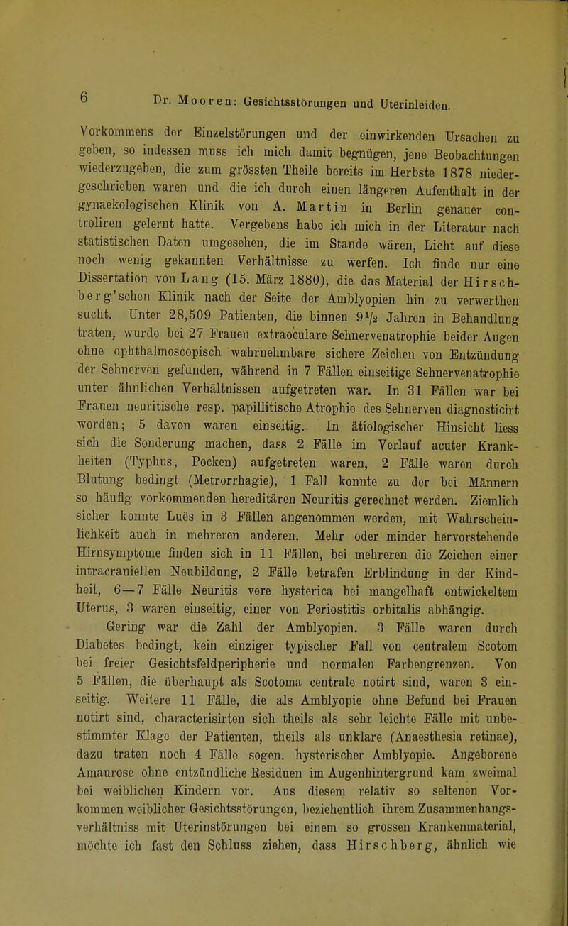 Vorkommens der Einzelstörungen und der einwirkenden Ursaclien zu geben, so indessen muss ich mich damit begnügen, jene Beobachtungen wiederzugeben, die zum grössten Theile bereits im Herbste 1878 nieder- geschrieben waren und die ich durch einen längeren Aufenthalt in der gynaekologischen Klinik von A. Martin in Berlin genauer con- troliren gelernt hatte. Vergebens habe ich mich in der Literatur nach statistischen Daten umgesehen, die im Stande wären, Licht auf diese noch wenig gekannten Verhältnisse zu werfen. Ich finde nur eine Dissertation von Lang (15. März 1880), die das Material der Hirsch- berg'sehen Klinik nach der Seite der Amblyopien liin zu verwerthen sucht. Unter 28,509 Patienten, die binnen 91/2 Jahren in Behandlung traten, wurde bei 27 Frauen extraoculare Sehnervenatrophie beider Augen ohne ophthalmoscopisch wahrnehmbare sichere Zeichen von Entzündung der Sehnerven gefunden, während in 7 Fällen einseitige Sehnervenatrophie unter ähnlichen Verhältnissen aufgetreten war. In 31 Fällen war bei Frauen neuritische resp. papillitische Atrophie des Sehnerven diagnosticirt worden; 5 davon waren einseitig. In ätiologischer Hinsicht liess sich die Sonderung machen, dass 2 Fälle im Verlauf acuter Krank- heiten (Typhus, Pocken) aufgetreten waren, 2 Fälle waren durch Blutung bedingt (Metrorrhagie), 1 Fall konnte zu der bei Männern so häufig vorkommenden hereditären Neuritis gerechnet werden. Ziemlich sicher konnte Lues in 3 Fällen angenommen werden, mit Wahrschein- lichkeit auch in mehreren anderen. Mehr oder minder hervorstehende Hirnsymptome finden sich in 11 Fällen, bei mehreren die Zeichen einer intracraniellen Neubildung, 2 Fälle betrafen Erblindung in der Kind- heit, 6—7 Fälle Neuritis vere hysterica bei mangelhaft entwickeltem Uterus, 3 waren einseitig, einer von Periostitis orbitalis abhängig. Gering war die Zahl der Amblyopien. 3 Fälle waren durch Diabetes bedingt, kein einziger typischer Fall von centralem Scotom bei freier Gesichtsfeldperipherie und normalen Farbengrenzen. Von 5 Fällen, die überhaui)t als Scotoma centrale notirt sind, waren 8 ein- seitig. Weitere 11 Fälle, die als Amblyopie ohne Befund bei Frauen notirt sind, characterisirten sich theils als sehr leichte Fälle mit unbe- stimmter Klage der Patienten, theils als unklare (Anaesthesia retinae), dazu traten noch 4 Fälle sogen, hysterischer Amblyopie. Angeborene Amaurose ohne entzündliche Eesiduen im Augenhintergrund kam zweimal bei weiblichen Kindern vor. Aus diesem relativ so seltenen Vor- kommen weiblicher Gesichtsstörungen, l)eziehentlich ihrem Zusammenhangs- verhältniss mit Uterinstörungen bei einem so grossen Krankenmaterial, möchte ich fast den Schluss ziehen, dass Hirschberg, ähnlich wie