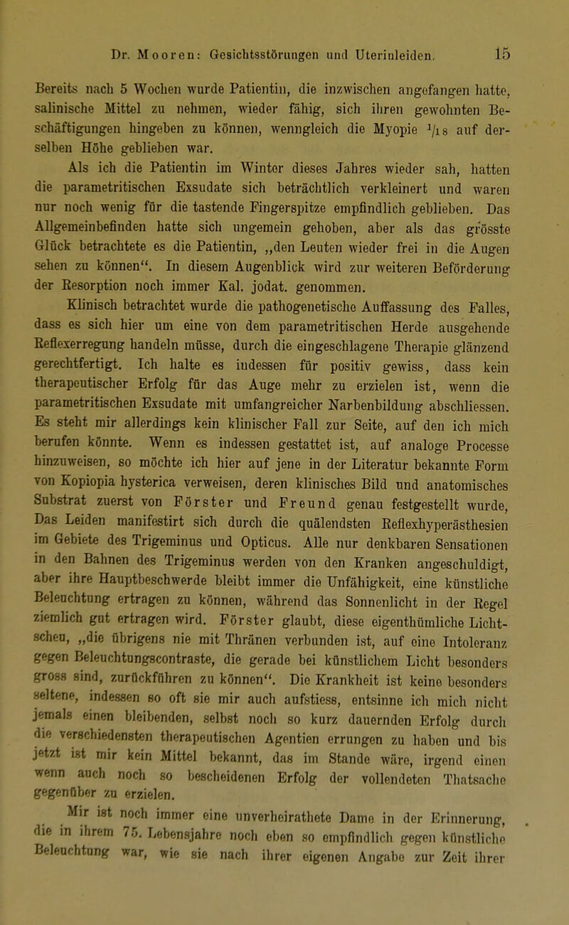 Bereits nach 5 Wochen wurde Patientin, die inzwischen angefangen hatte, salinische Mittel zu nehmen, wieder fähig, sich iiiren gewohnten Be- schäftigungen hingeben zu können, wenngleich die Myopie ^/is auf der- selben Höhe geblieben war. Als ich die Patientin im Winter dieses Jahres wieder sah, hatten die parametritischen Exsudate sich beträchtlich verkleinert und waren nur noch wenig für die tastende Fingerspitze empfindlich geblieben. Das Allgemeinbefinden hatte sich ungemein gehoben, aber als das grösste Glück betrachtete es die Patientin, „den Leuten wieder frei in die Augen sehen zu können. In diesem Augenblick wird zur weiteren Beförderung der Eesorption noch immer Kai. jodat. genommen. Klinisch betrachtet wurde die pathogenetische Auffassung des Falles, dass es sich hier um eine von dem parametritischen Herde ausgehende Eeflexerregung handeln müsse, durch die eingeschlagene Therapie glänzend gerechtfertigt. Ich halte es indessen für positiv gewiss, dass kein therapeutischer Erfolg für das Auge mehr zu erzielen ist, wenn die parametritischen Exsudate mit umfangreicher Narbenbildung abschliessen. Es steht mir allerdings kein klinischer Fall zur Seite, auf den ich mich berufen könnte. Wenn es indessen gestattet ist, auf analoge Processe hinzuweisen, so möchte ich hier auf jene in der Literatur bekannte Form von Kopiopia hysterica verweisen, deren klinisches Bild und anatomisches Substrat zuerst von Förster und Freund genau festgestellt wurde, Das Leiden manifestirt sich durch die quälendsten Eeflexhyperästhesien im Gebiete des Trigeminus und Opticus. AUe nur denkbaren Sensationen in den Bahnen des Trigeminus werden von den Kranken angeschuldigt, aber ihre Hauptbeschwerde bleibt immer die Unfähigkeit, eine künstliche Beleuchtung ertragen zu können, während das Sonnenlicht in der Regel ziemlich gut ertragen wird. Förster glaubt, diese eigenthümliche Licht- scheu, „die übrigens nie mit Thränen verbunden ist, auf eine Intoleranz gegen Beleuchtungscontraste, die gerade bei künstlichem Licht besonders gross sind, zurückführen zu können. Die Krankheit ist keine besonders seltene, indessen so oft sie mir auch aufstiess, entsinne ich mich nicht jemals einen bleibenden, .selbst noch so kurz dauernden Erfolg durch die verschiedensten therapeutischen Agentien errungen zu haben und bis jetzt ist mir kein Mittel bekannt, das im Stande wäre, irgend einen wenn auch noch so bescheidenen Erfolg der vollendeten Thatsache gegenüber zu erzielen. Mir ist noch immer eine unverheirathote Dame in der Erinnerung, die in ihrem 75. Lebensjahre noch eben so ompfindlich gegen künstliche Beleuchtung war, wie sie nach ihrer eigenen Angabo zur Zeit ihrer