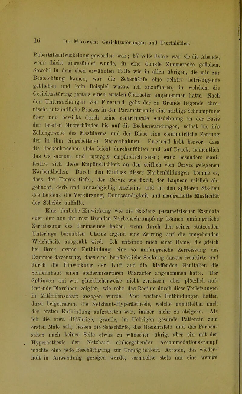 Pubertätsentwickeluiig geworden war; 57 volle Jahre war sie die Abende, wenn Liclit angezündet wurde, in eine dunkle Zimraerecke geflohen. Sowohl in dem eben erwähnten Falle wie in allen übrigen, die mir zur Beobachtung kamen, war die Sehschärfe eine relativ befriedigende geblieben und kein Beispiel wüsste ich anzuführen, in welchem die Gesichtsstörung jemals einen ernsten Character angenommen hätte. Nach den Untersuchungen von Freund geht der zu Grunde liegende chro- nische entzündliche Process in den Parametrien in eine narbige Schrumpfung über und bewirkt durch seine centrifugale Ausdehnung an der Basis der breiten Mutterbänder bis auf die Beckenwandungen, selbst bis in's Zellengewebe des Mastdarms und der Blase eine continuirliche Zerrung der in ihm eingebetteten Nervenbahnen. Freund hebt hervor, dass die Beckenknochen stets leicht durchzufühlen und auf Druck, namentlich das Os sacrum und coccygis, empfindlich seien; ganz besonders mani- festire sich diese Empfindlichkeit an den seitlich vom Cervix gelegenen Narbentheilen. Durch den Einfluss dieser Narbenbildungen komme es, dass der Uterus tiefer, der Cervix wie fixirt, der Laquear seitlich ab- geflacht, derb und unnachgiebig erscheine und in den späteren Stadien dos Leidens die Verkürzung, Dünnwandigkeit und mangelhafte Elasticität der Scheide auffalle. Eine ähnliche Einwirkung wie die Existenz parametrischer Exsudate oder der aus ihr resultirenden Narbenschrumpfung können umfangreiche Zerreissung des Perinaeums haben, wenn durch den seiner stützenden Unterlage beraubten Uterus irgend eine Zerrung auf die umgebenden Woichtheile ausgeübt wird. Ich entsinne mich einer Dame, die gleich bei ihrer ersten Entbindung eine so umfangreiche Zerreissung des Dammes davontrug, dass eine beträchtliche Senkung daraus resultirte und durch die Einwirkung der Luft auf die klaffenden Genitalien die Schleimhaut einen epidermisartigen Character angenommen hatte. Der Sphincter ani war glücklicherweise nicht zerrissen, aber plötzlich auf- tretende Diarrhöen zeigten, wie sehr das Eectum durch diese Verletzungen in Mitleidenschaft gezogen wurde. Vier weitere Entbindungen hatten dazu beigetragen, die Netzhaut-Hyperästhesie, welche unmittelbar nach der ersten Entbindung aufgetreten war, immer mehr zu steigern. Als ich die etwa 38jährige, gracile, im Uebrigen gesunde Patientin zum ersten Male sah, Hessen die Sehschärfe, das Gesichtsfeld und das Parben- sehen nach keiner Seite etwas zu wünschen übrig, aber ein mit der Hyperästhesie der Netzhaut einlier gehen der Accommodationskrampf machte eine jede Beschäftigung zur Unmöglichkeit. Atropin, das wieder- holt in Anwendung gezogen wurde, vermochte stets nur eine wenige