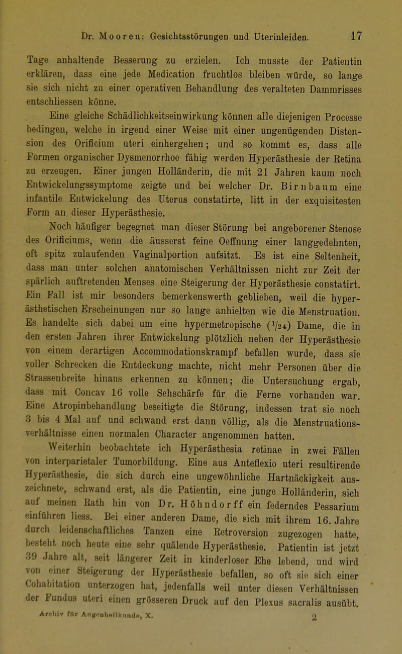 Tage anhaltende Besserung zu erzielen. Ich musste der Patientin erklären, dass eine jede Medication fruchtlos bleiben würde, so lange sie sich nicht zu einer operativen Behandlung des veralteten Dammrisses entschliessen könne. Eine gleiche Schädlichkeitseinwirkung können alle diejenigen Processe bedingen, welche in irgend einer Weise mit einer ungenügenden Disten- sion des Orificium uteri einhergehen; und so kommt es, dass alle Formen organischer Dysmenorrhoe fähig werden Hyperästhesie der Retina zu erzeugen. Einer jungen Holländerin, die mit 21 Jahren kaum noch Entwickelungssymptome zeigte und bei welcher Dr. Birnbaum eine infantile Entwickelung des Uterus constatirte, litt in der exquisitesten Form an dieser Hyperästhesie. Noch häufiger begegnet man dieser Störung bei angeborener Stenose des Orificiums, wenn die äusserst feine Oeffnung einer langgedehnten, oft spitz zulaufenden Vaginalportion aufsitzt. Es ist eine Seltenheit, dass man unter solchen anatomischen Verhältnissen nicht zur Zeit der spärlich auftretenden Menses eine Steigerung der Hyperästhesie constatirt. Ein Fall ist mir besonders bemerkenswerth geblieben, weil die hyper- ästhetischen Erscheinungen nur so lange anhielten wie die Menstruation. Es handelte sich dabei um eine hypermetropische (V24) Dame, die in den ersten Jahren ihrer Entwickelung plötzlich neben der Hyperästhesie von einem derartigen Accommodationskrampf befallen wurde, dass sie voller Schrecken die Entdeckung machte, nicht mehr Personen über die Strassenbreite hinaus erkennen zu können; die Untersuchung ergab, dass mit Concav 16 volle Sehschärfe für die Ferne vorhanden war. Eine Atropinbehandlung beseitigte die Störung, indessen trat sie noch 3 bis 4 Mal auf und schwand erst dann völlig, als die Menstruations- verhältnisse einen normalen Character angenommen hatten. Weiterhin beobachtete ich Hyperästhesia retinae in zwei Fällen von interparietaler Tumorbildung. Eine aus Anteflexio uteri resultirende Hyperästhesie, die sich durch eine ungewöhnliche Hartnäckigkeit aus- zeichnet<>, schwand erst, als die Patientin, eine junge Holländerin, sich auf meinen Kath hin von Dr. Höhnd0rff ein federndes Pessarium einführen liess. Bei einer anderen Dame, die eich mit ihrem 16. Jahre durch leidenschaftliches Tanzen eine Iletroversion zugezogen hatte, besteht noch heute eine sehr quälende Hyperästhesie. Patientin ist jetzt 39 Jahre alt, seit längerer Zeit in kinderloser Ehe lebend, und wird von einer Steigerung der Hyperästhesie befallen, so oft sie sich einer Cohabitation unterzogen hat, jedenfalls weil unter diesen Verhältnissen der Fundus uteri einen grösseren Druck auf den Plexus sacralis ausübt. Arohir für Aiig(>Dheill<iin(Ie, X. 2
