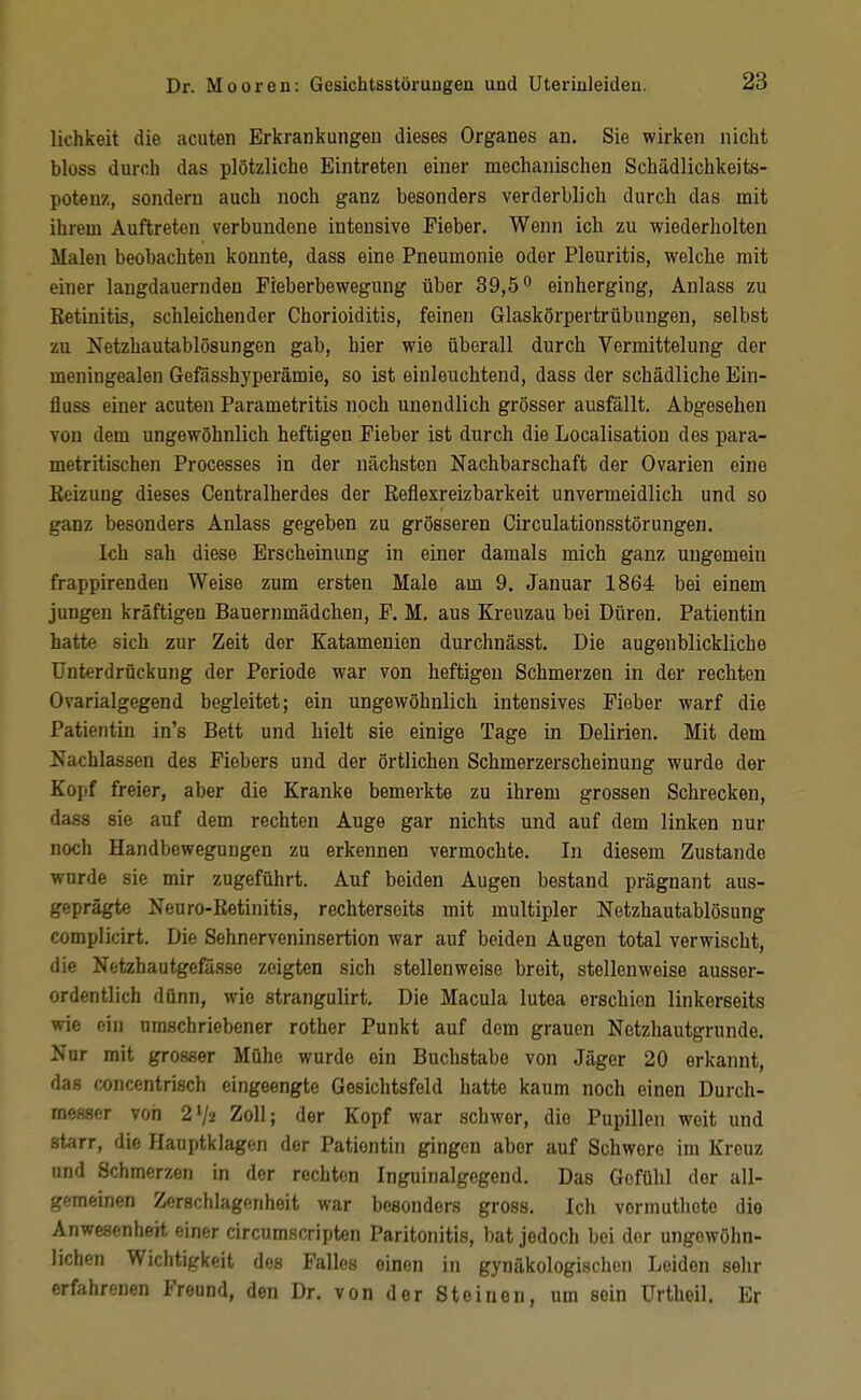 lichkeit die acuten Erkrankungen dieses Organes an. Sie wirken nicht bloss durch das plötzliche Eintreten einer mechanischen Schädlichkeits- potenz, sondern auch noch ganz besonders verderblich durch das mit ihrem Auftreten verbundene intensive Fieber. Wenn ich zu wiederholten Malen beobachten konnte, dass eine Pneumonie oder Pleuritis, welche mit einer langdauernden Pieberbewegung über 39,5^ einherging, Anlass zu Retinitis, schleichender Chorioiditis, feinen Glaskörpertrübungen, selbst zu Netzhautablösungen gab, hier wie überall durch Vermittelung der meningealen Gefässhyperämie, so ist einleuchtend, dass der schädliche Ein- fluss einer acuten Parametritis noch unendlich grösser ausfällt. Abgesehen von dem ungewöhnlich heftigen Fieber ist durch die Localisatiou des para- metritischen Processes in der nächsten Nachbarschaft der Ovarien eine Eeizung dieses Centraiherdes der Reflexreizbarkeit unvermeidlich und so ganz besonders Anlass gegeben zu grösseren Circulationsstörungen. Ich sah diese Erscheinung in einer damals mich ganz ungemein frappirenden Weise zum ersten Male am 9. Januar 1864 bei einem jungen kräftigen Bauernmädchen, F. M. aus Kreuzau bei Düren. Patientin hatte sich zur Zeit der Katamenien durchnässt. Die augenblickliche Unterdrückung der Periode war von heftigen Schmerzen in der rechten Ovarialgegend begleitet; ein ungewöhnlich intensives Fieber warf die Patientin in's Bett und hielt sie einige Tage in Delirien. Mit dem Nachlassen des Fiebers und der örtlichen Schmerzerscheinung wurde der Kopf freier, aber die Kranke bemerkte zu ihrem grossen Schrecken, dass sie auf dem rechten Auge gar nichts und auf dem linken nur noch Handbewegungen zu erkennen vermochte. In diesem Zustande wurde sie mir zugeführt. Auf beiden Augen bestand prägnant aus- geprägte Neuro-Retinitis, rechterseits mit multipler Netzhautablösung complicirt. Die Sehnerveninsertion war auf beiden Augen total verwischt, die Nt'tzhautgefasse zeigten sich stellenweise breit, stellenweise ausser- ordentlich dünn, wie strangulirt. Die Macula lutea erschien linkerseits wie ein umschriebener rother Punkt auf dem grauen Netzhautgrunde. Nur mit grosser Mühe wurde ein Buchstabe von Jäger 20 erkannt, das concentrisch eingeengte Gesichtsfeld hatte kaum noch einen Durch- messer von 2V2 Zoll; der Kopf war schwer, die Pupillen weit und starr, die Hauptklagen der Pationtin gingen aber auf Schwere im Kreuz und Schmerzen in der rechten Inguinalgegend. Das Gefühl der all- gemeinen Zerschlagenheit war besonders gross. Ich vormuthete die Anwesenheit einer circumscripten Paritonitis, bat jedoch bei der ungewöhn- lichen Wichtigkeit des Falles einen in gynäkologischen Leiden sehr erfahrenen Freund, den Dr. von der Steinen, um sein Urtheil. Er