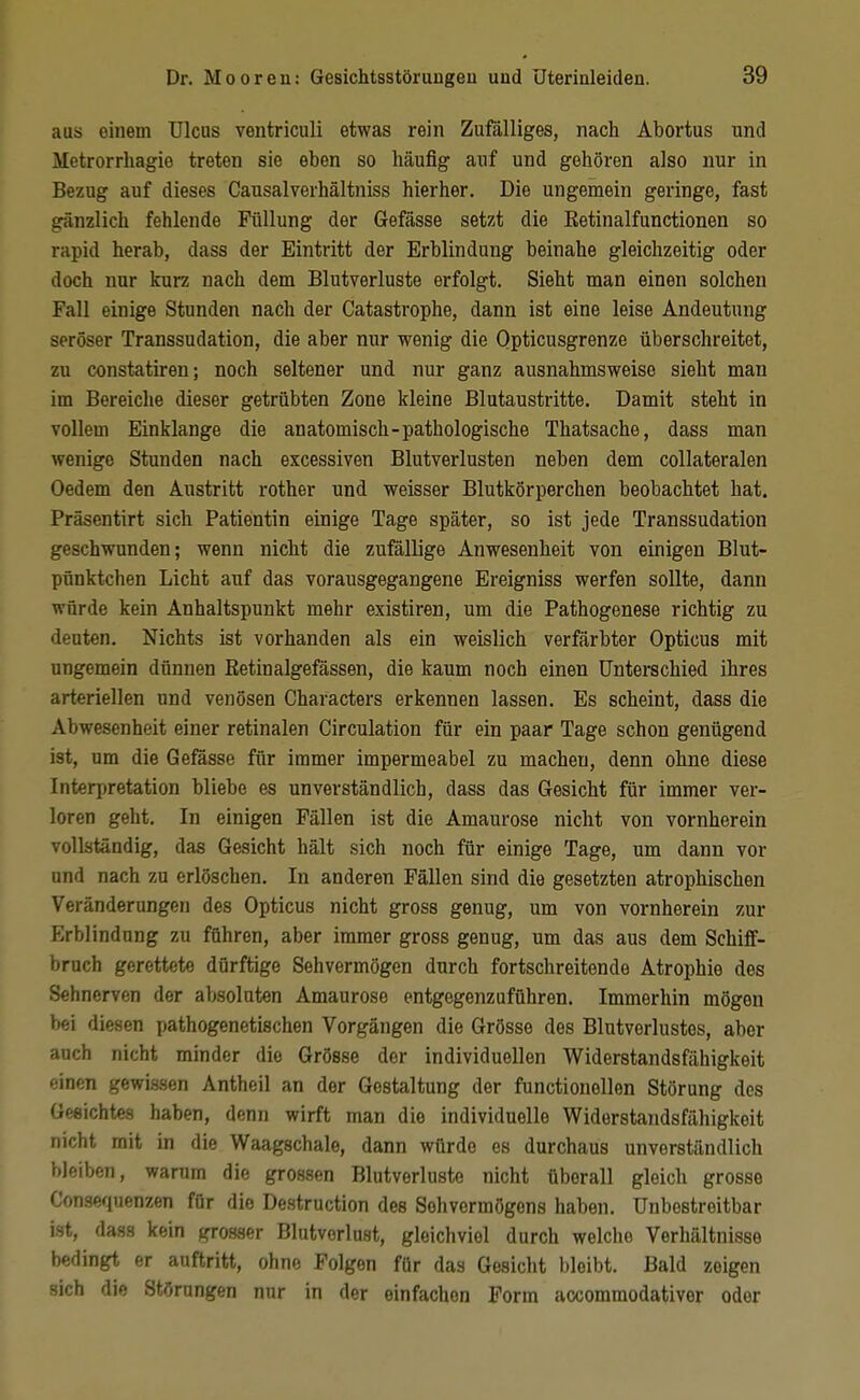 aus einem Ulcus ventriculi etwas rein Zufälliges, nach Abortus und Metrorrhagie treten sie eben so häufig auf und gehören also nur in Bezug auf dieses Causalverhältniss hierher. Die ungemein geringe, fast gänzlich fehlende Füllung der Gefässe setzt die Ketinalfunctionen so rapid herab, dass der Eintritt der Erblindung beinahe gleichzeitig oder doch nur kurz nach dem Blutverluste erfolgt. Sieht man einen solchen Fall einige Stunden nach der Catastrophe, dann ist eine leise Andeutung seröser Transsudation, die aber nur wenig die Opticusgrenze überschreitet, zu constatiren; noch seltener und nur ganz ausnahmsweise sieht man im Bereiche dieser getrübten Zone kleine Blutaustritte. Damit steht in vollem Einklänge die anatomisch-pathologische Thatsache, dass man wenige Stunden nach excessiven Blutverlusten neben dem collateralen Oedem den Austritt rother und weisser Blutkörperchen beobachtet hat. Präsentirt sich Patientin einige Tage später, so ist jede Transsudation geschwunden; wenn nicht die zufällige Anwesenheit von einigen Blut- pünktchen Licht auf das vorausgegangene Ereigniss werfen sollte, dann würde kein Anhaltspunkt mehr existiren, um die Pathogenese richtig zu deuten. Nichts ist vorhanden als ein weislich verfärbter Opticus mit ungemein dünnen Retinalgefässen, die kaum noch einen Unterschied ihres arteriellen und venösen Characters erkennen lassen. Es scheint, dass die Abwesenheit einer retinalen Circulation für ein paar Tage schon genügend ist, um die Gefasse für immer impermeabel zu macheu, denn ohne diese Interjjretation bliebe es unverständlich, dass das Gesicht für immer ver- loren geht. In einigen Fällen ist die Amaurose nicht von vornherein vollständig, das Gesicht hält sich noch für einige Tage, um dann vor und nach zu erlöschen. In anderen Fällen sind die gesetzten atrophischen Veränderungen des Opticus nicht gross genug, um von vornherein zur Erblindung zu führen, aber immer gross genug, um das aus dem Schiff- bruch gerettete dürftige Sehvermögen durch fortschreitende Atrophie des Sehnerven der al>soluten Amaurose entgegenzuführen. Immerhin mögen bei diesen pathogenetischen Vorgängen die Grösse des Blutverlustes, aber auch nicht minder die Grösse der individuellen Widerstandsfähigkeit einen gewissen Antheil an der Gestaltung der functionellen Störung des Gesichtes haben, denn wirft man die individuelle Widerstandsfähigkeit nicht mit in die Waagschale, dann würde es durchaus unverständlich bleiben, warum die grossen Blutverluste nicht überall gleich grosse Consefiuenzen für die Destruction des Sehvermögens haben. Unbestreitbar ist, dass kein grosser Blutverlust, gleichviel durch welche Verhältnisse bedingt er auftritt, ohne Polgen für das Gesicht bleibt. Bald zeigen sich die Störungen nur in der einfachen Form accommodativer oder