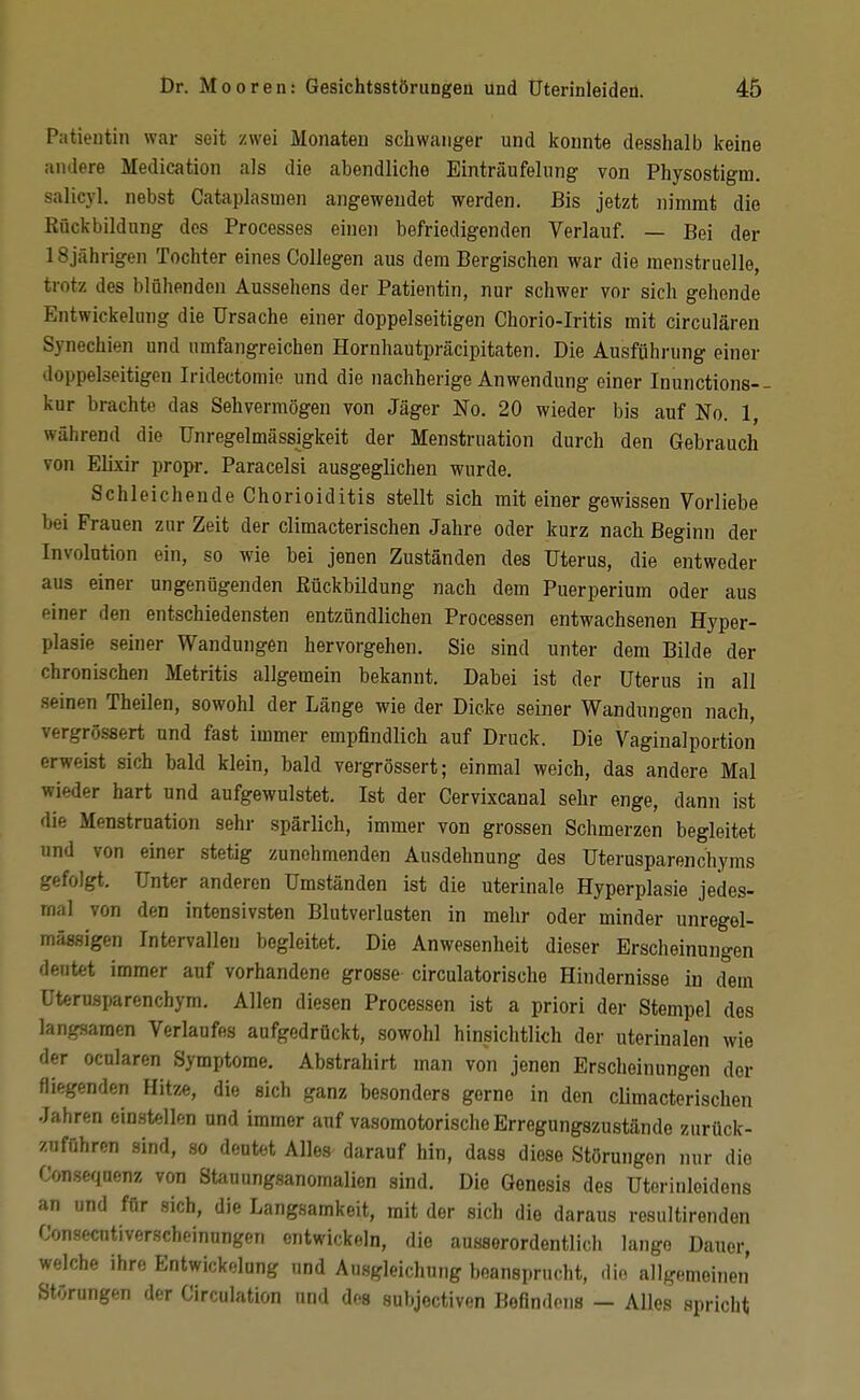 Patientin war seit zwei Monaten schwanger und konnte desshalb keine andere Medication als die abendliche Einträufelnng von Physostigm. salicyl. nebst Cataplasmen angewendet werden. Bis jetzt nimmt die ßückbildnng dos Processes einen befriedigenden Verlauf. — Bei der 18jährigen Tochter eines Collegen aus dem Bergischen war die menstruelle, trotz des blühenden Aussehens der Patientin, nur schwer vor sich gehende Entwickelung die Ursache einer doppelseitigen Chorio-Iritis mit circulären Synechien und umfangreichen Hornhautpräcipitaten. Die Ausfühiiing einer doppelseitigen Iridectomie und die nachherige Anwendung einer Inunctions-- kur brachte das Sehvermögen von Jäger No. 20 wieder bis auf No. 1, während die Unregelmässigkeit der Menstruation durch den Gebrauch von Elixir propr. Paracelsi ausgeglichen wurde. Schleichende Chorioiditis stellt sich mit einer gewissen Vorliebe bei Frauen zur Zeit der climacterischen Jahre oder kurz nach Beginn der Involution ein, so wie bei jenen Zuständen des Uterus, die entweder aus einer ungenügenden Rückbildung nach dem Puerperium oder aus einer den entschiedensten entzündlichen Processen entwachsenen Hyper- plasie seiner Wandungen hervorgehen. Sie sind unter dem Bilde der chronischen Metritis allgemein bekannt. Dabei ist der Uterus in all seinen Theilen, sowohl der Länge wie der Dicke seiner Wandnngen nach, vergrössert und fast immer empfindlich auf Druck. Die Vaginalportion erweist sich bald klein, bald vergrössert; einmal weich, das andere Mal wieder hart und aufgewulstet. Ist der Cervixcanal sehr enge, dann ist die Menstruation sehr spärlich, immer von grossen Schmerzen begleitet und von einer stetig zunehmenden Ausdehnung des Uterusparenchyms gefolgt. Unter anderen Umständen ist die uterinale Hyperplasie jedes- mal von den intensivsten Blutverlusten in mehr oder minder unregel- mässigen Intervallen begleitet. Die Anwesenheit dieser Erscheinungen deutet immer auf vorhandene grosse circulatorische Hindernisse in dem Uterusparenchym, Allen diesen Processen ist a priori der Stempel des langsamen Verlaufes aufgedrückt, sowohl hinsichtlich der uterinalen wie der ocnlaren Symptome. Abstrahirt man von jenen Erscheinungen der fliegenden Hitze, die sich ganz besonders gerne in den climacterischen Jahren einstellen und immer auf vasomotorische Erregungszustände zurück- zuführen sind, so deutet Alles darauf hin, dass diese Störungen nur die Consequenz von St^iuungsanomalien sind. Die Genesis des Uterinleidens an und für sich, die Langsamkeit, mit der sich die daraus resultirenden Consecntiverscheinnngen entwickeln, die ausserordentlich lange Daner, welche ihre Entwickelang und Ausgleichung beansprucht, die allgemeinen Störungen der Circulation und des subjectiven Befindens — Alles spricht