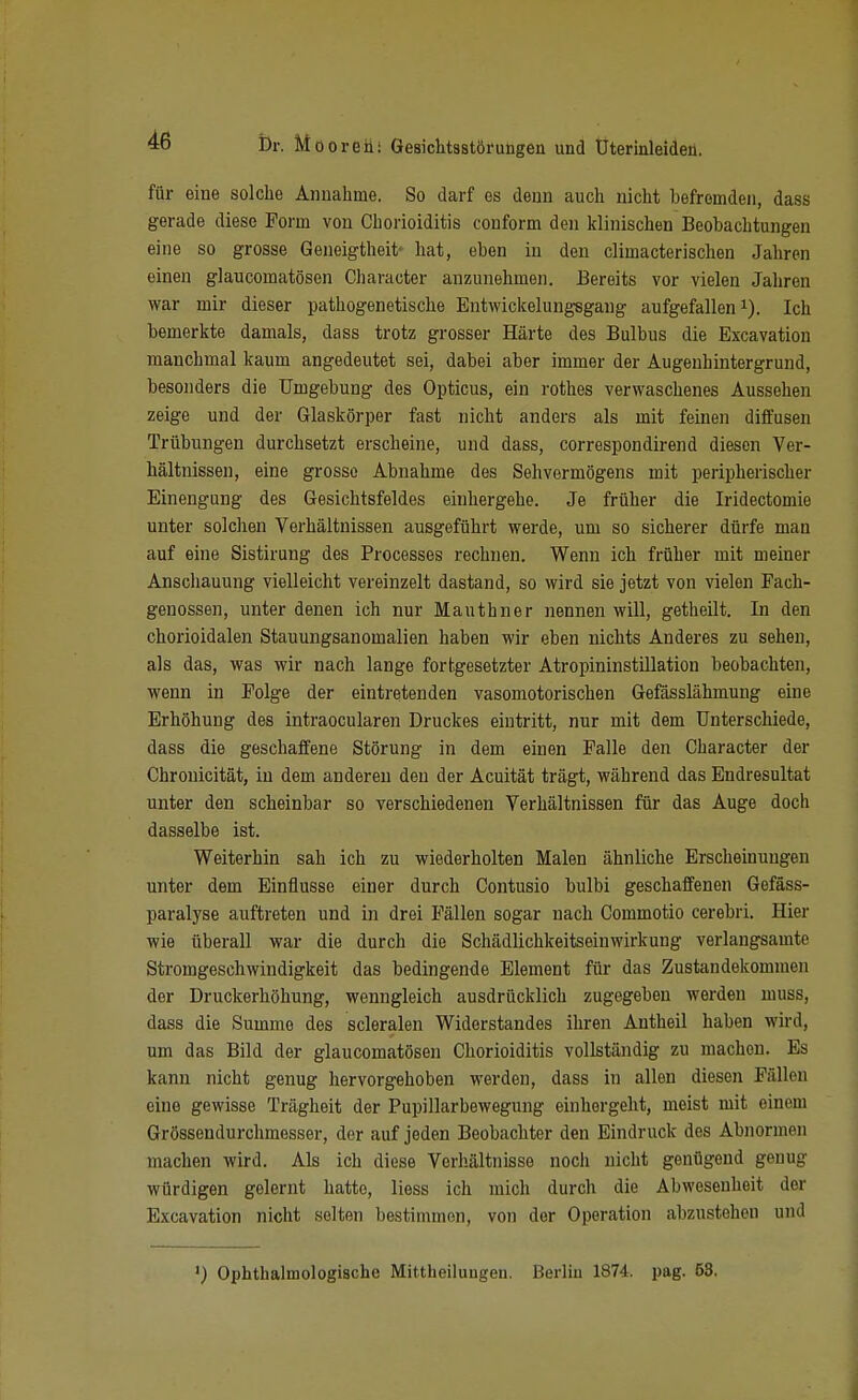 für eine solclie Annahme. So darf es denn auch nicht befremden, dass gerade diese Form von Chorioiditis conform den Idinischen Beobachtungen eine so grosse Geneigtheit- hat, eben in den climacterischen Jahren einen glaucomatösen Character anzunehmen. Bereits vor vielen Jahren war mir dieser pathogenetische Entwickelung-sgaug aufgefallen i). Ich bemerkte damals, dass trotz grosser Härte des Bulbus die Excavation manchmal kaum angedeutet sei, dabei aber immer der Augenhintergrund, besonders die Umgebung des Opticus, ein rothes verwaschenes Aussehen zeige und der Glaskörper fast nicht anders als mit feinen diffusen Trübungen durchsetzt erscheine, und dass, correspondirend diesen Ver- bältnissen, eine grosso Abnahme des Sehvermögens mit peripherischer Einengung des Gesichtsfeldes eiuhergehe. Je früher die Iridectomie unter solchen Verhältnissen ausgeführt werde, um so sicherer dürfe man auf eine Sistirung des Processes rechnen. Wenn ich früher mit meiner Anschauung vielleicht vereinzelt dastand, so wird sie jetzt von vielen Fach- genossen, unter denen ich nur Mauthner nennen will, getheilt. In den chorioidalen Stauungsanomalien haben wir eben nichts Anderes zu sehen, als das, was wir nach lange fortgesetzter Atropininstillation beobachten, wenn in Folge der eintretenden vasomotorischen Gefösslähmung eine Erhöhung des intraocularen Druckes eintritt, nur mit dem Unterschiede, dass die geschaffene Störung in dem einen Falle den Character der Chronicität, in dem anderen den der Acuität trägt, während das Endresultat unter den scheinbar so verschiedenen Verhältnissen für das Auge doch dasselbe ist. Weiterhin sah ich zu wiederholten Malen ähnliche Erscheinungen unter dem Einflüsse einer durch Contusio bulbi geschaffenen Gefäss- paralyse auftreten und in drei Fällen sogar nach Commotio cerebri. Hier wie überall war die durch die Schädlichkeitseinwirkung verlangsamte Stromgeschwindigkeit das bedingende Element für das Zustandekommen der Druckerhöhung, wenngleich ausdrücklich zugegeben werden muss, dass die Summe des scleralen Widerstandes ihren Antheil haben wii'd, um das Bild der glaucomatösen Chorioiditis vollständig zu machon. Es kann nicht genug hervorgehoben werden, dass in allen diesen Fällen eine gewisse Trägheit der Pupillarbewegung einhergeht, meist mit einem Grössendurchmesser, der auf jeden Beobachter den Eindruck des Abnormen machen wird. Als ich diese Verhältnisse nocii nicht genügend genug würdigen gelernt hatte, Hess ich mich durch die Abwesenheit der Excavation nicht selten bestimmen, von der Operation abzustehen und ') Ophthalmologiache Mittheiluugen. Berlin 1874. pag. 53,