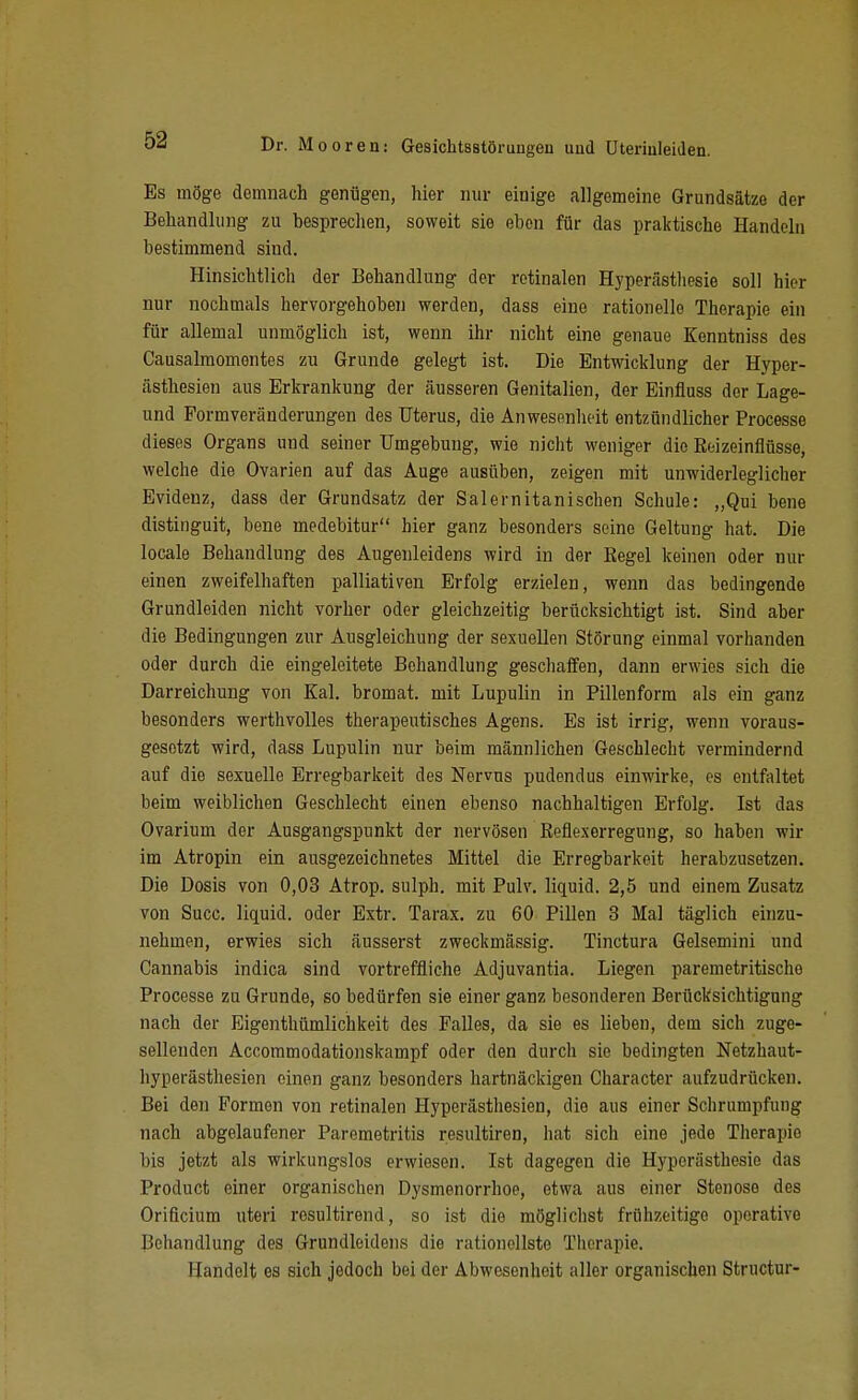 Es möge demnach genügen, hier nur einige allgemeine Grundsätze der Behandlung zu besprechen, soweit sie eben für das praktische Handeln bestimmend sind. Hinsichtlich der Behandlung der retinalen Hyperästhesie soll hier nur nochmals hervorgehoben werden, dass eine rationelle Therapie ein für allemal unmöglich ist, wenn ihr nicht eine genaue Kenntniss des Causalraomontes zu Grunde gelegt ist. Die Entwicklung der Hyper- ästhesien aus Erkrankung der äusseren Genitalien, der Einfluss der Lage- und Formveränderungen des Uterus, die Anwesenheit entzündlicher Processe dieses Organs und seiner Umgebung, wie niclit weniger die Roizeinflüsse, welche die Ovarien auf das Auge ausüben, zeigen mit unwiderleglicher Evidenz, dass der Grundsatz der Salernitanischen Schule: „Qui bene distinguit, bene medebitur hier ganz besonders seine Geltung hat. Die locale Behandlung des Augenleidens wird in der Regel keinen oder nur einen zweifelhaften palliativen Erfolg erzielen, wenn das bedingende Grundleiden nicht vorher oder gleichzeitig berücksichtigt ist. Sind aber die Bedingungen zur Ausgleichung der sexuellen Störung einmal vorhanden oder durch die eingeleitete Behandlung geschaffen, dann erwies sich die Darreichung von Kai. bromat. mit Lupulin in Pillenform als ein ganz besonders werthvolles therapeutisches Agens. Es ist irrig, wenn voraus- gesetzt wird, dass Lupulin nur beim männlichen Geschlecht vermindernd auf die sexuelle Erregbarkeit des Nervus pudendus einwirke, es entfaltet beim weiblichen Geschlecht einen ebenso nachhaltigen Erfolg. Ist das Ovarium der Ausgangspunkt der nervösen Reflexerregung, so haben wir im Atropin ein ausgezeichnetes Mittel die Erregbarkeit herabzusetzen. Die Dosis von 0,03 Atrop. sulph. mit Pulv. liquid. 2,5 und einem Zusatz von Succ. liquid, oder Extr. Tarax. zu 60 Pillen 3 Mal täglich einzu- nehmen, erwies sich äusserst zweckmässig. Tinctura Gelsemini und Cannabis indica sind vortreffliche Adjuvantia. Liegen paremetritische Processe zu Grunde, so bedürfen sie einer ganz besonderen Berücksichtigung nach der Eigenthümlichkeit des Falles, da sie es lieben, dem sich zuge- sellenden Accommodationskampf oder den durch sie bedingten Netzhaut- hyperästhesien einen ganz besonders hartnäckigen Character aufzudrücken. Bei den Formen von retinalen Hyperästliesien, die aus einer Schrumpfung nach abgelaufener Paremetritis resultiren, hat sich eine jede Therapie bis jetzt als wirkungslos erwiesen. Ist dagegen die Hyperästhesie das Product einer organischen Dysmenorrhoe, etwa aus einer Stenose des Orificium uteri rosultirend, so ist die möglichst frühzeitige operative Behandlung des Grundleidens die rationellste Tliorapie. Handelt es sich jedoch bei der Abwesenheit aller organischen Structur-