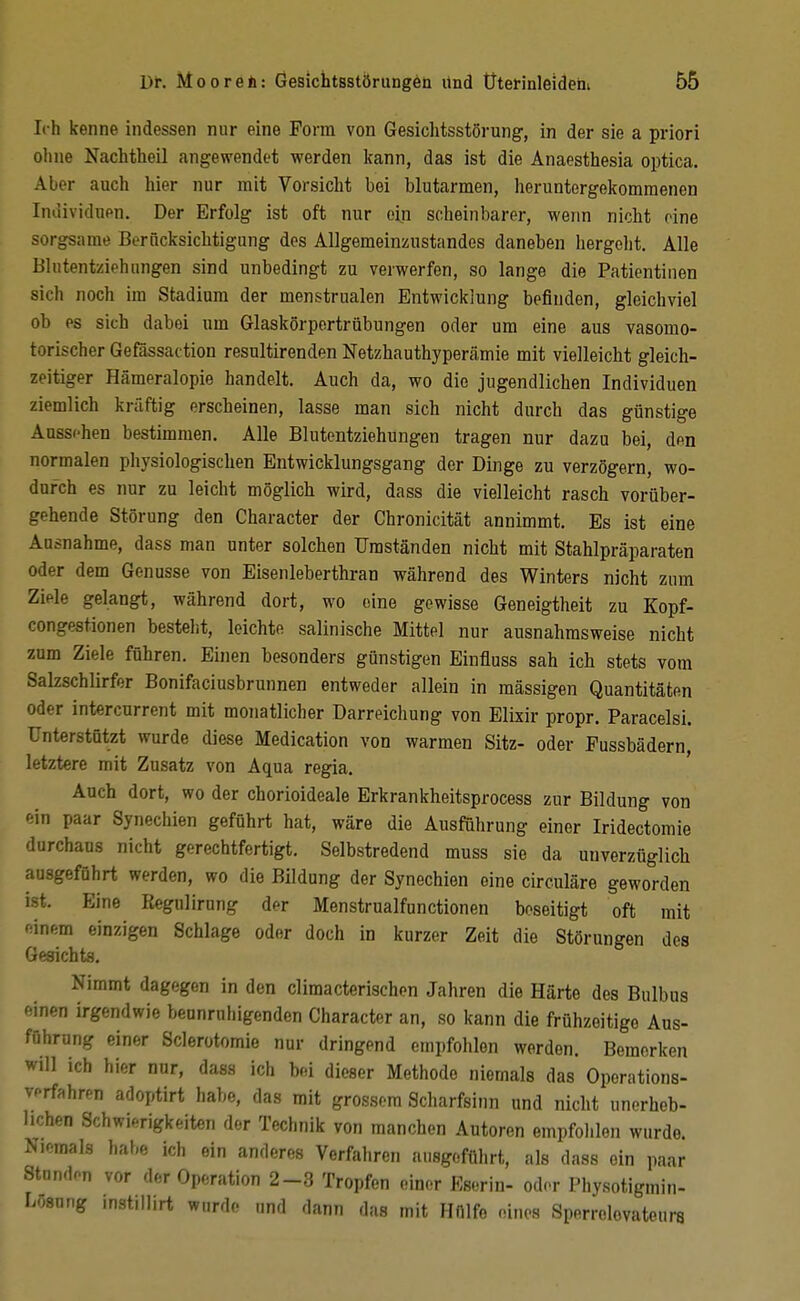 Ich kenne indessen nur eine Form von Gesichtsstörung, in der sie a priori ohne Nachtheil angewendet werden kann, das ist die Anaesthesia optica. Aber auch hier nur mit Vorsicht bei blutarmen, heruntergekommenen Individuen. Der Erfolg ist oft nur ein scheinbarer, wenn nicht eine sorgsame Berücksichtigung des Allgemeinzustandes daneben hergeht. Alle Bhitentziehungen sind unbedingt zu verwerfen, so lange die Patientiiien sich noch im Stadium der menstrualen Entwicklung befinden, gleichviel ob es sich dabei um Glaskörpertrübungen oder um eine aus vasomo- torischer Gefässaction resultirenden Netzhauthypercämie mit vielleicht gleich- zeitiger Hämeralopie handelt. Auch da, wo die jugendlichen Individuen ziemlich kräftig erscheinen, lasse man sich nicht durch das günstige Aussehen bestimmen. Alle Blutentziehungen tragen nur dazu bei, den normalen physiologischen Entwicklungsgang der Dinge zu verzögern, wo- durch es nur zu leicht möglich wird, dass die vielleicht rasch vorüber- gehende Störung den Character der Chronicität annimmt. Es ist eine Ausnahme, dass man unter solchen Umständen nicht mit Stahlpräparaten oder dem Genüsse von Eisenleberthran während des Winters nicht zum Ziele gelangt, während dort, wo eine gewisse Geneigtheit zu Kopf- congestionen besteht, leichte salinische Mittel nur ausnahmsweise nicht zum Ziele führen. Einen besonders günstigen Einfluss sah ich stets vom Salzschlirfer Bonifaciusbrunnen entweder allein in raässigen Quantitäten oder intercurrent mit monatlicher Darreichung von Elixir propr. Paracelsi. Unterstützt wurde diese Medication von warmen Sitz- oder Fussbädern, letztere mit Zusatz von Aqua regia. Auch dort, wo der chorioideale Erkrankheitsprocess zur Bildung von ein paar Synechien geführt hat, wäre die Ausführung einer Iridectomie durchaus nicht gerechtfertigt. Selbstredend muss sie da unverzüglicb ausgeführt werden, wo die Bildung der Synechien eine circuläre geworden ist. Eine Kegulirung der Menstrualfunctionen beseitigt oft mit einem einzigen Schlage oder doch in kurzer Zeit die Störungen des Gesichts. Nimmt dagegen in den climacterischen Jahren die Härte des Bulbus einen irgendwie beunruhigenden Character an, so kann die frühzeitige Aus- führung einer Sclerotomie nur dringend empfohlen werden. Bemerken will ich hier nur, dass ich bei dieser Methode niemals das Operations- verfahren adoptirt habe, das mit grossem Scharfsinn und nicht unerheb- lichen Schwif^rigkeiten der Technik von manchen Autoren empfohlen wurde. Niemals habe ich ein anderes Verfahren ausgeführt, als dass ein paar Standen vor der Operation 2-3 Tropfen einer Eserin- oder Physotigmin- Losnng mstillirt wurde und dann das mit Hülfe eines Sperrolovateura