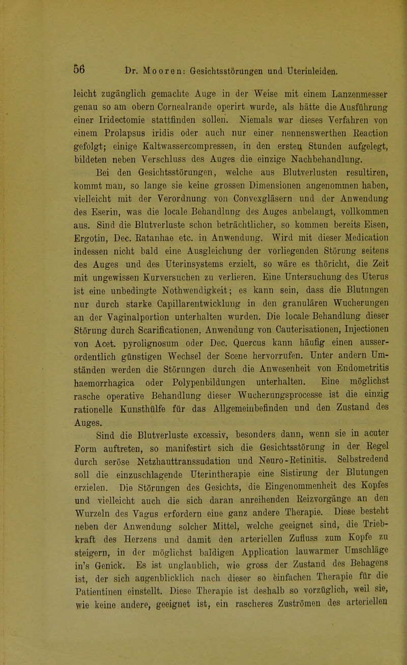 leicht zugänglich gemachte Auge in der Weise mit einem Lanzenmesser genau so am obern Cornealrande operirt wurde, als hätte die Ausführung einer Iridectomie stattfinden sollen. Niemals war dieses Verfahren von einem Prolapsus iridis oder auch nur einer nennenswerthen Keaction gefolgt; einige Kaltwassercompressen, in den ersten Stunden aufgelegt, bildeten neben Verschluss des Auges die einzige Nachbehandlung. Bei den Gesichtsstörungen, welche aus Blutverlusten resultiren, kommt mau, so lange sie keine grossen Dimensionen angenommen haben, vielleicht mit der Verordnung von Convexgläsern und der Anwendung des Eserin, was die locale Behandlung des Auges anbelangt, vollkommen aus. Sind die Blutverluste schon beträchtlicher, so kommen bereits Eisen, Ergotin, Dec. Eatanhae etc. in Anwendung. Wird mit dieser Medication indessen nicht bald eine Ausgleichung der vorliegenden Störung seitens des Auges und des Uterinsystems erzielt, so wäre es thöricht, die Zeit mit ungewissen Kurversuchen zu verlieren. Eine Untersuchung des Uterus ist eine unbedingte Nothwondigkeit; es kann sein, dass die Blutungen nur durch starke Capillarentwicklung in den granulären Wucherungen an der Vaginalportion unterhalten wurden. Die locale Behandlung dieser Störung durch Scarificationen, Anwendung von Cauterisationen, Injectionen von Acet. pyrolignosum oder Dec. Quercus kann häufig einen ausser- ordentlich günstigen Wechsel der Scene hervorrufen. Unter andern Um- ständen werden die Störungen durch die Anwesenheit von Endometritis haemorrhagica oder Polypenbildungen unterhalten. Eine möglichst rasche operative Behandlung dieser Wucherungsprocesse ist die einzig rationelle Kunsthülfe für das Allgemeinbefinden und den Zustand des Auges. Sind die Blutverluste excessiv, besonders dann, wenn sie in acuter Form auftreten, so manifestirt sich die Gesichtsstörung in der Eegel durch seröse Netzhauttranssudation und Neuro-Retinitis. Selbstredend soll die einzuschlagende Uterintherapie eine Sistirung der Blutungen erzielen. Die Störungen des Gesichts, die Eingenommenheit des Kopfes und vielleicht auch die sich daran anreihenden Reizvorgänge an den Wurzeln des Vagus erfordern eine ganz andere Therapie. Diese besteht neben der Anwendung solcher Mittel, welche geeignet sind, die Trieb- kraft des Herzens und damit den arteriellen Zufluss zum Kopfe zu steigern, in der möglichst baldigen Application lauwarmer Umschläge in's Genick. Es ist unglaublich, wie gross der Zustand des Behagens ist, der sich augenblicklich nach dieser so feinfachen Therapie für die Patientinen einstellt. Diese Therapie ist deshalb so vorzüglich, weil sie, wie keine andere, geeignet ist, ein rascheres Zuströmen des arteriellen