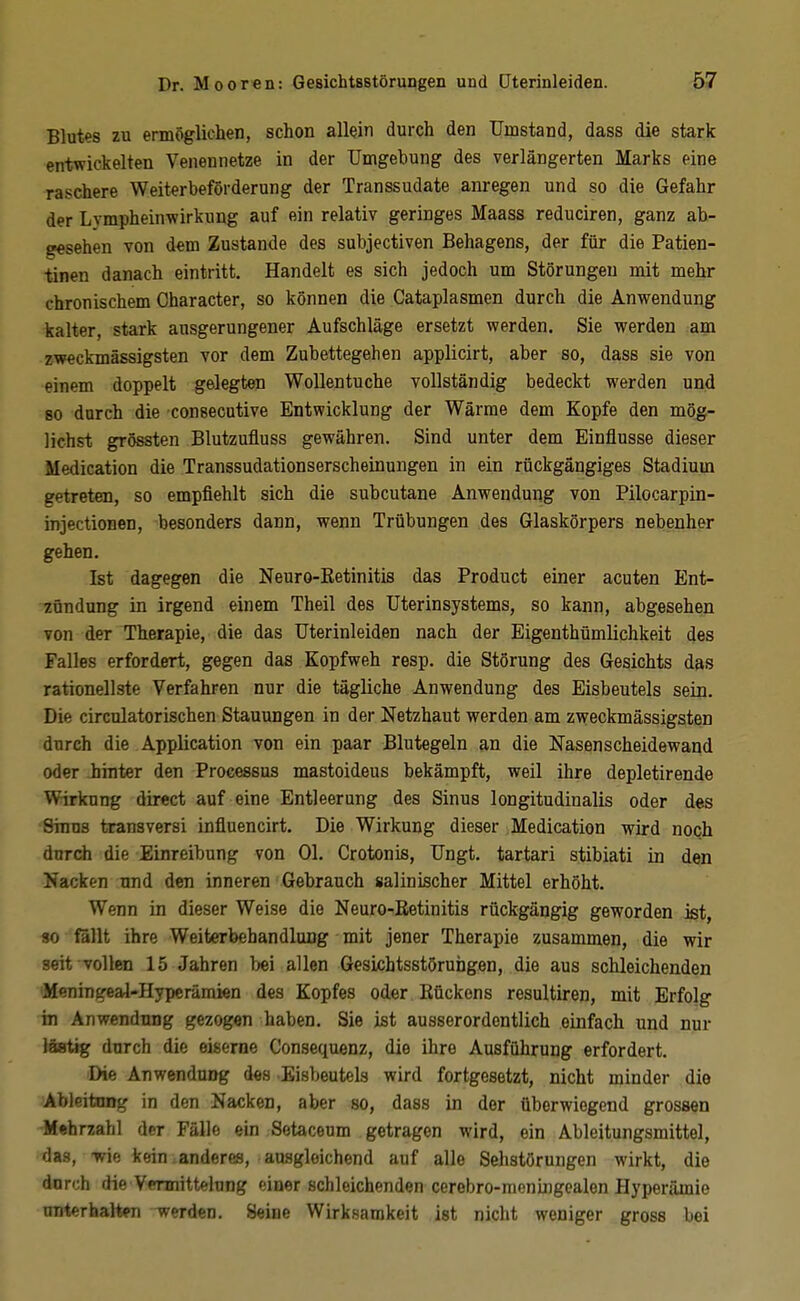 Blutes zu ermöglichen, schon allein durch den Umstand, dass die stark entwickelten Venennetze in der Umgebung des verlängerten Marks eine raschere Weiterbeförderung der Transsudate anregen und so die Gefahr der Lympheinwirkung auf ein relativ geringes Maass reduciren, ganz ab- gesehen von dem Zustande des subjectiven Behagens, der für die Patien- tinen danach eintritt. Handelt es sich jedoch um Störungen mit mehr chronischem Character, so können die Cataplasmen durch die Anwendung kalter, stark ausgerungener Aufschläge ersetzt werden. Sie werden am zweckmässigsten vor dem Zubettegehen applicirt, aber so, dass sie von einem doppelt gelegten Wollentuche vollständig bedeckt werden und 80 durch die consecutive Entwicklung der Wärme dem Kopfe den mög- lichst grössten Blutzufluss gewähren. Sind unter dem Einflüsse dieser Medication die Transsudationserscheinungen in ein rückgängiges Stadium getreten, so empfiehlt sich die subcutane Anwendung von Pilocarpin- injectionen, besonders dann, wenn Trübungen des Glaskörpers nebenher gehen. Ist dagegen die Neuro-Eetinitis das Product einer acuten Ent- zündung in irgend einem Theil des Uterinsystems, so kann, abgesehen von der Therapie, die das Uterinleiden nach der Eigenthümlichkeit des Falles erfordert, gegen das Kopfweh resp. die Störung des Gesichts das rationellste Verfahren nur die tägliche Anwendung des Eisbeutels seiij. Die circnlatorischen Stauungen in der Netzhaut werden am zweckmässigsten durch die Application von ein paar Blutegeln an die Nasenscheidewand oder -hinter den Processus mastoideus bekämpft, weil ihre depletirende Wirkung direct auf eine Entleerung des Sinus longitudinalis oder des Sinns transversi influencirt. Die Wirkung dieser Medication wird noQh durch die Einreibung von Ol. Crotonis, Ungt. tartari stibiati in den Nacken und den inneren Gebrauch salinischer Mittel erhöht. Wenn in dieser Weise die Neuro^ßetinitis rückgängig geworden ist, «0 ßllt ihre Weiterbehandlung mit jener Therapie zusammen, die wir seit vollen 15 Jahren bei allen Gesichtsstöruhgen, die aus schleichenden ■Meningeal-Hypcrümien des Kopfes oder Kückens resultiren, mit Erfolg in Anwendung gezogen haben. Sie ist ausserordentlich einfach und nur läBtig durch die eiserne Consequenz, die ihre Ausführung erfordert. Die Anwendung des Eisbeutels wird fortgesetzt, nicht minder die Ablfiitnng in den Nacken, aber so, dass in der überwiegend grossen Mehrzahl der Fälle ein Setaceum getragen wird, ein Ableitungsmittel, das, -wie kein anderes, ausgleichend auf alle Sehstörungen wirkt, die dnrch die Vennittelung einer schleichenden cerebro-nieningealen Hyperämie unterhalten werden. Seine Wirksamkeit ist nicht weniger gross bei