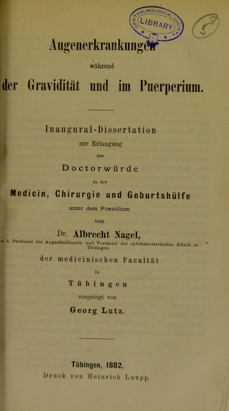 ^KLMOLOQ,( X i Angenerkranknng# während der Gravidität und im Puerperium. Inaugural-Dissertation zur Erlangung der Doctorwürde in der Medicin, Chirurgie und Geburtshülfe unter dem Praesidium von Dr. Albrecht Nagel, o. 0. Profeaaor der Augenheilkunde und Vorstand der ophthalmiatriachen Klinik Tübingen der medicinischen Pacultät in Tübingen vorgelegt von Georg Lutz. Tübingen, 1882. Druck von Heinrieb Laupp.