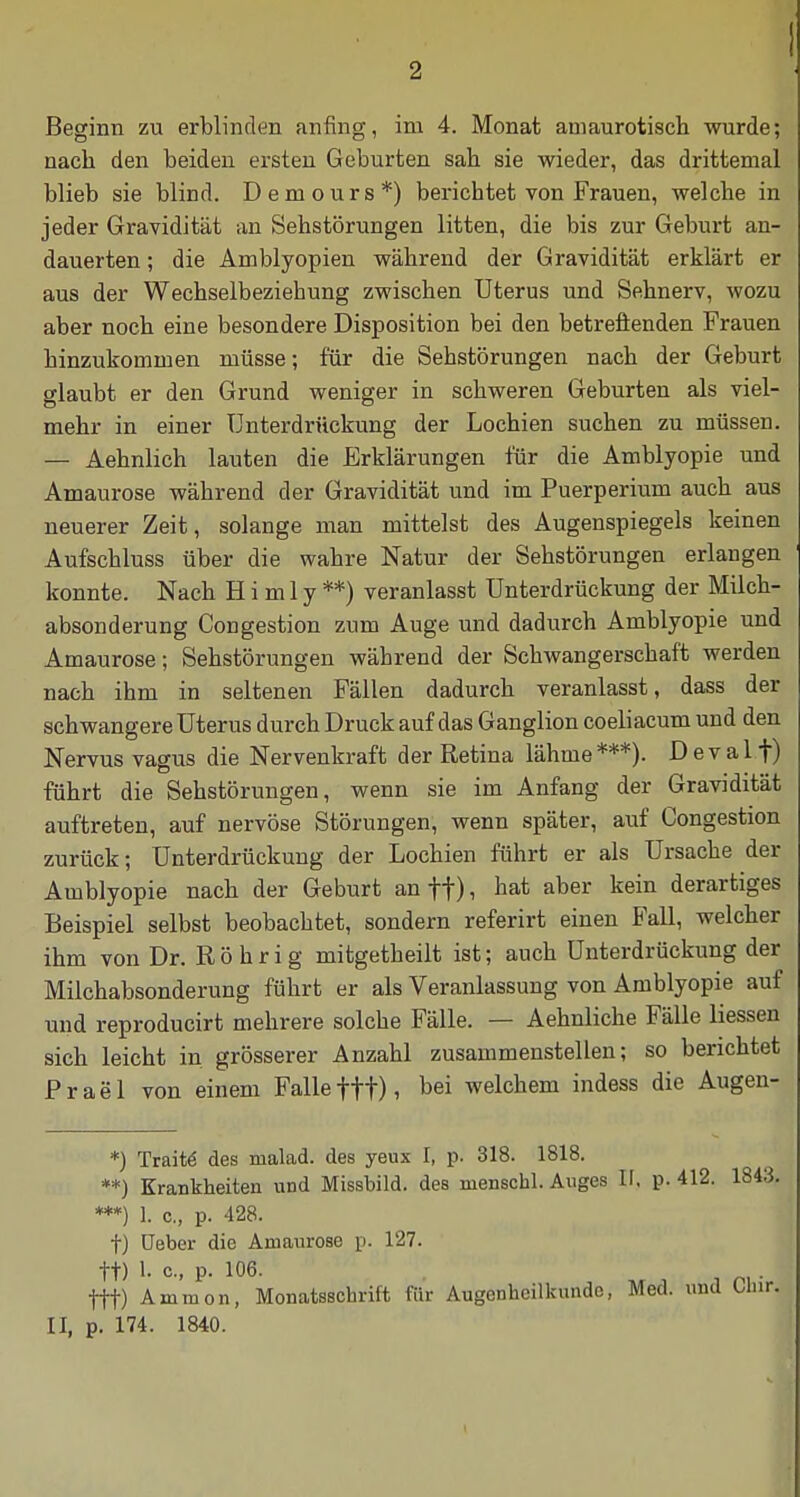 I Beginn zu erblinden anfing, im 4. Monat amaurotisch wurde; nach den beiden ersten Geburten sah sie wieder, das drittemal blieb sie blind. Demours*) berichtet von Frauen, welche in jeder Gravidität an Sehstörungen litten, die bis zur Geburt an- dauerten ; die Amblyopien während der Gravidität erklärt er aus der Wechselbeziehung zwischen Uterus und Sehnerv, wozu aber noch eine besondere Disposition bei den betreffenden Frauen hinzukommen müsse; für die Sehstörungen nach der Geburt glaubt er den Grund weniger in schweren Geburten als viel- mehr in einer Unterdrückung der Lochien suchen zu müssen. — Aehnlich lauten die Erklärungen für die Amblyopie und Amaurose während der Gravidität und im Puerperium auch aus neuerer Zeit, solange man mittelst des Augenspiegels keinen Aufschluss über die wahre Natur der Sehstörungen erlangen konnte. Nach H i m 1 y **) veranlasst Unterdrückung der Milch- absonderung Congestion zum Auge und dadurch Amblyopie und Amaurose; Sehstörungen während der Schwangerschaft werden nach ihm in seltenen Fällen dadurch veranlasst, dass der schwangere Uterus durch Druck auf das Ganglion coeliacum und den Nervus vagus die Nervenkraft der Retina lähme ***). D e v a 11) führt die Sehstörungen, wenn sie im Anfang der Gravidität auftreten, auf nervöse Störungen, wenn später, auf Congestion zurück; Unterdrückung der Lochien führt er als Ursache der Amblyopie nach der Geburt an ft) i üat aber kein derartiges Beispiel selbst beobachtet, sondern referirt einen Fall, welcher ihm von Dr. Röhr ig mitgetheilt ist; auch Unterdrückung der Milchabsonderung führt er als Veranlassung von Amblyopie auf und reprodueirt mehrere solche Fälle. — Aehnliche Fälle Hessen sich leicht in grösserer Anzahl zusammenstellen; so berichtet Prael von einem Falle fff), bei welchem indess die Augen- *) Tratte des malad, des yeux I, p. 318. 1818. **) Krankheiten und Missbild, des menschl. Auges II, p. 412. ***) 1. c, p. 428. f) üeber die Amaurose p. 127. tt) 1- c, p. 106. . '\ fff) Ammon, Monatsschrift für Augenheilkunde, Med. unci II, p. 174. 1840.