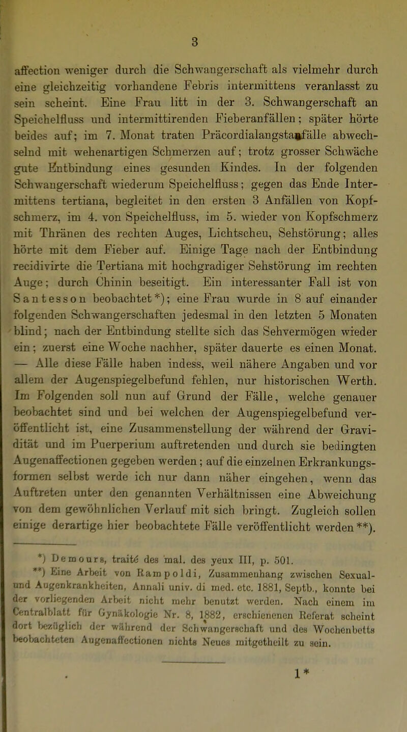 affection weniger durch die Schwangerschaft als vielmehr durch eine gleichzeitig vorhandene Febris intermittens veranlasst zu sein scheint. Eine Frau litt in der 3. Schwangerschaft an Speichelfluss und intermittirenden Fieberanfällen; später hörte beides auf; im 7. Monat traten Präcordialangstaifälle abwech- selnd mit wehenartigen Schmerzen auf; trotz grosser Schwäche gute Entbindung eines gesunden Kindes. In der folgenden Schwangerschaft wiederum Speichelfluss; gegen das Ende Inter- mittens tertiana, begleitet in den ersten 3 Anfällen von Kopf- schmerz, im 4. von Speichelfluss, im 5. wieder von Kopfschmerz mit Thränen des rechten Auges, Lichtscheu, Sehstörung; alles hörte mit dem Fieber auf. Einige Tage nach der Entbindung recidivirte die Tertiana mit hochgradiger Sehstörung im rechten Auge; durch Chinin beseitigt. Ein interessanter Fall ist von Santesson beobachtet*); eine Frau wurde in 8 auf einander folgenden Schwangerschaften jedesmal in den letzten 5 Monaten blind; nach der Entbindung stellte sich das Sehvermögen wieder ein ; zuerst eine Woche nachher, später dauerte es einen Monat. — Alle diese Fälle haben indess, weil nähere Angaben und vor allem der Augenspiegelbefund fehlen, nur historischen Werth. Im Folgenden soll nun auf Grund der Fälle, welche genauer beobachtet sind und bei welchen der Augenspiegelbefund ver- öffentlicht ist, eine Zusammenstellung der während der Gravi- dität und im Puerperium auftretenden und durch sie bedingten Augenaffectionen gegeben werden; auf die einzelnen Erkrankungs- formen selbst werde ich nur dann näher eingehen, wenn das Auftreten unter den genannten Verhältnissen eine Abweichung von dem gewöhnlichen Verlauf mit sich bringt. Zugleich sollen einige derartige hier beobachtete Fälle veröffentlicht werden **). *) Demours, traite des mal. des yeux III, p. 501. **) Eine Arbeit von Rampoldi, Zusammenhang zwischen Sexual - und Augenkrankheiten, Annali univ. di med. etc. 1881, Septb., konnte bei der vorliegenden Arbeit nicht mehr benutzt werden. Nach einem im Centralblatt für Gynäkologie Nr. 8, 1882, erschienenen Referat scheint dort bezüglich der wahrend der Schwangerschaft und des Wochenbetts beobachteten Augenaffectionen nichts Neues mitgotheilt zu sein. 1*