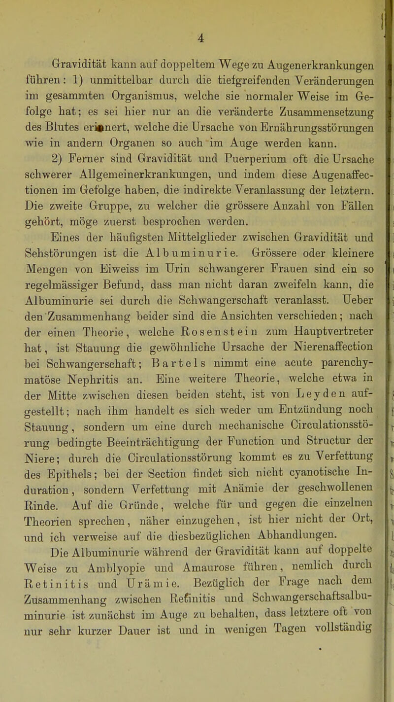 Gravidität kann auf doppeltem Wege zu Augenerkrankungen führen: 1) unmittelbar durch die tiefgreifenden Veränderungen im gesammten Organismus, welche sie normaler Weise im Ge- folge hat; es sei hier nur an die veränderte Zusammensetzung des Blutes erinnert, welche die Ursache von Ernährungsstörungen wie in andern Organen so auch im Auge werden kann. 2) Ferner sind Gravidität und Puerperium oft die Ursache schwerer Allgemeinerkrankungen, und indem diese Augenaffec- tionen im Gefolge haben, die indirekte Veranlassung der letztern. Die zweite Gruppe, zu welcher die grössere Anzahl von Fällen gehört, möge zuerst besprochen werden. Eines der häufigsten Mittelglieder zwischen Gravidität und Sehstörungen ist die Albuminurie. Grössere oder kleinere Mengen von Eiweiss im Urin schwangerer Frauen sind ein so regelmässiger Befund, dass man nicht daran zweifeln kann, die Albuminurie sei durch die Schwangerschaft veranlasst. Ueber den Zusammenhang beider sind die Ansichten verschieden; nach der einen Theorie, welche Rosenstein zum Hauptvertreter hat, ist Stauung die gewöhnliche Ursache der Nierenaffection bei Schwangerschaft; Bartels nimmt eine acute parenchy- matöse Nephritis an. Eine weitere Theorie, welche etwa in der Mitte zwischen diesen beiden steht, ist von Leyden auf- gestellt ; nach ihm handelt es sich weder um Entzündung noch Stauung, sondern um eine durch mechanische Circulationsstö- T rung bedingte Beeinträchtigung der Function und Structur der „ Niere; durch die Circulationsstörung kommt es zu Verfettung , des Epithels; bei der Section findet sich nicht cyanotische In- duration, sondern Verfettung mit Anämie der geschwollenen Rinde. Auf die Gründe, welche für und gegen die einzelnen T Theorien sprechen, näher einzugehen, ist hier nicht der Ort, , und ich verweise auf die diesbezüglichen Abhandlungen. Die Albuminurie während der Gravidität kann auf doppelte j, Weise zu Amblyopie und Amaurose führen, nemlich durch Retinitis und Urämie. Bezüglich der Frage nach dem Zusammenhang zwischen Refinitis und Schwangerschaftsalbu- ^ minurie ist zunächst im Auge zu behalten, dass letztere oft von nur sehr kurzer Dauer ist und in wenigen Tagen vollständig