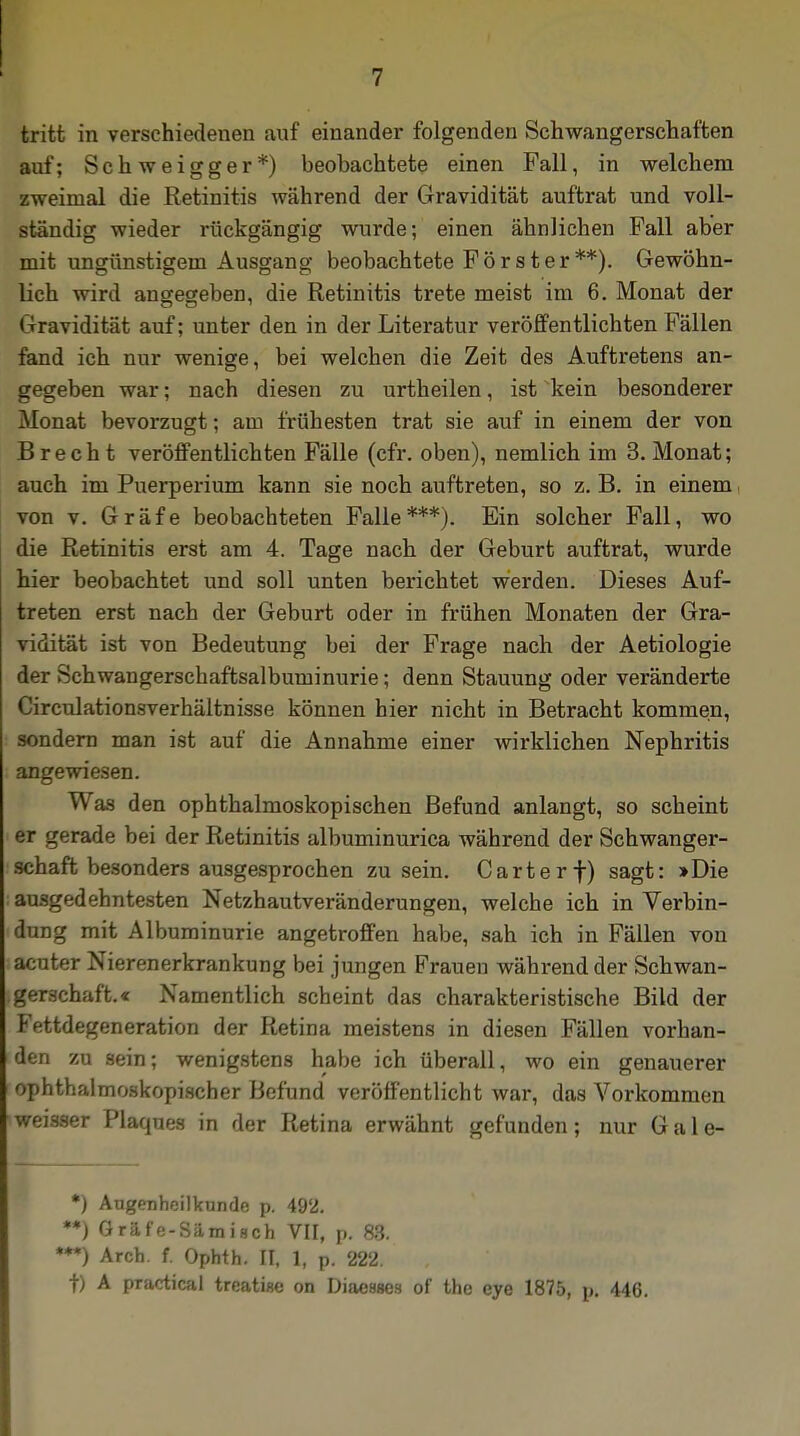 tritt in verschiedenen «auf einander folgenden Schwangerschaften auf; Schweigger*) beobachtete einen Fall, in welchem zweimal die Retinitis während der Gravidität auftrat und voll- ständig wieder rückgängig wurde; einen ähnlichen Fall aber mit ungünstigem Ausgang beobachtete Förster**). Gewöhn- lich wird angegeben, die Retinitis trete meist im 6. Monat der «Travidität auf; unter den in der Literatur veröffentlichten Fällen fand ich nur wenige, bei welchen die Zeit des Auftretens an- gegeben war; nach diesen zu urtheilen, ist kein besonderer Monat bevorzugt; am frühesten trat sie auf in einem der von Brecht veröffentlichten Fälle (cfr. oben), nemlich im 3. Monat; auch im Puerperium kann sie noch auftreten, so z. B. in einem von v. Gräfe beobachteten Falle***). Ein solcher Fall, wo die Retinitis erst am 4. Tage nach der Geburt auftrat, wurde hier beobachtet und soll unten berichtet werden. Dieses Auf- treten erst nach der Geburt oder in frühen Monaten der Gra- vidität ist von Bedeutung bei der Frage nach der Aetiologie der Schwangerschaftsalbuminurie; denn Stauung oder veränderte Circulationsverhältnisse können hier nicht in Betracht kommen, sondern man ist auf die Annahme einer wirklichen Nephritis angewiesen. Was den ophthalmoskopischen Befund anlangt, so scheint er gerade bei der Retinitis albuminurica während der Schwanger- schaft besonders ausgesprochen zusein. Carte rf) sagt: »Die ; ausgedehntesten Netzhautveränderungen, welche ich in Verbin- dung mit Albuminurie angetroffen habe, sah ich in Fällen von acuter Nierenerkrankung bei jungen Frauen während der Schwan- gerschaft.« Namentlich scheint das charakteristische Bild der Fettdegeneration der Retina meistens in diesen Fällen vorhan- i den zu sein; wenigstens habe ich überall, wo ein genauerer ophthalmoskopischer Befund veröffentlicht war, das Vorkommen weisser Plaques in der Retina erwähnt gefunden; nur Gale- *) Augenheilkunde p. 492. '*) Gräfe-Sämisch VII, p. 83. M) Aren. f. Opbth. II, 1, p. 222. t) A practical treatise on Diaeases of the eye 1875, p. 446.