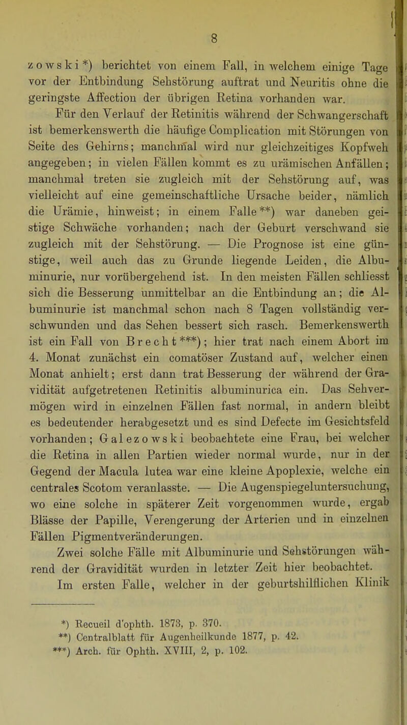 z o w s k i *) berichtet von einem Fall, in welchem einige Tage vor der Entbindung Sehstörung auftrat und Neuritis ohne die geringste Affectiou der übrigen Retina vorhanden war. Für den Verlauf der Retinitis während der Schwangerschaft ist bemerkenswerth die häufige Complication mit Störungen von Seite des Gehirns; manchmal wird nur gleichzeitiges Kopfweh angegeben; in vielen Fällen kommt es zu urämischen Anfällen; manchmal treten sie zugleich mit der Sehstörung auf, was vielleicht auf eine gemeinschaftliche Ursache beider, nämlich die Urämie, hinweist; in einem Falle**) war daneben gei- stige Schwäche vorhanden; nach der Geburt verschwand sie zugleich mit der Sehstörung. — Die Prognose ist eine gün- stige, weil auch das zu Grunde liegende Leiden, die Albu- minurie, nur vorübergehend ist. In den meisten Fällen schliesst sich die Besserung unmittelbar an die Entbindung an; die Al- buminurie ist manchmal schon nach 8 Tagen vollständig ver- schwunden und das Sehen bessert sich rasch. Bemerkenswerth ist ein Fall von Brecht ***); hier trat nach einem Abort im 4. Monat zunächst ein comatöser Zustand auf, welcher einen Monat anhielt; erst dann trat Besserung der während der Gra- vidität aufgetretenen Retinitis albuminurica ein. Das Sehver- mögen wird in einzelnen Fällen fast normal, in andern bleibt es bedeutender herabgesetzt und es sind Defecte im Gesichtsfeld vorhanden; Galezowski beobachtete eine Frau, bei welcher die Retina in allen Partien wieder normal wurde, nur in der Gegend der Macula lutea war eine Meine Apoplexie, welche ein centrales Scotom veranlasste. — Die Augenspiegeluntersuchung, wo eine solche in späterer Zeit vorgenommen wurde, ergab Blässe der Papille, Verengerung der Arterien und in einzelnen Fällen Pigmentveränderungen. Zwei solche Fälle mit Albuminurie und Sehstörungen wäh- rend der Gravidität wurden in letzter Zeit hier beobachtet. Im ersten Falle, welcher in der geburtshilflichen Klinik *) Recueil dophth. 1873, p. 370. **) Centralblafct für Augenheilkunde 1877, p. 42. **») Arch. für Ophth. XVIII, 2, p. 102.