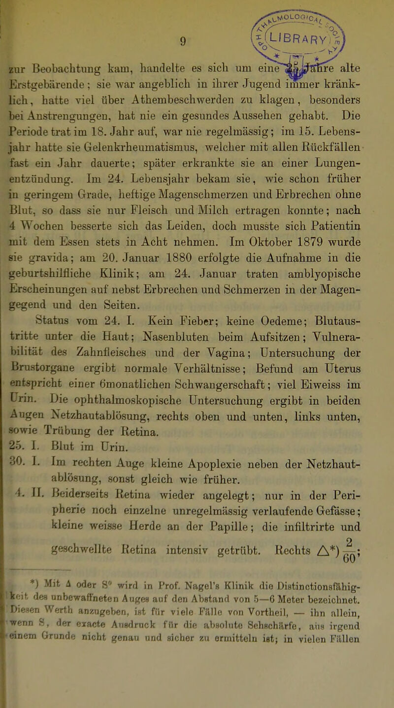 Bur Beobachtung kam, handelte es sich um em^S|j^^n*re alte Erstgebärende ; sie war angeblich in ihrer Jugend immer kränk- lich, hatte viel über Athembeschwerden zu klagen, besonders bei Anstrengungen, hat nie ein gesundes Aussehen gehabt. Die Periode trat im 18. Jahr auf, war nie regelmässig; im 15. Lebens- jahr hatte sie Gelenkrheumatismus, weicher mit allen Rückfällen fast ein Jahr dauerte; später erkrankte sie an einer Lungen- entzündung. Im 24. Lebensjahr bekam sie, wie schon früher in geringem Grade, heftige Magenschmerzen und Erbrechen ohne Blut, so dass sie nur Fleisch und Milch ertragen konnte; nach 4 Wochen besserte sich das Leiden, doch musste sich Patientin mit dem Essen stets in Acht nehmen. Im Oktober 1879 wurde sie gravida; am 20. Januar 1880 erfolgte die Aufnahme in die geburtshilfliche Klinik; am 24. Januar traten amblyopische Erscheinungen auf nebst Erbrechen und Schmerzen in der Magen- gegend und den Seiten. Status vom 24. I. Kein Fieber; keine Oedeme; Blutaus- tritte unter die Haut; Nasenbluten beim Aufsitzen; Vulnera- bilität des Zahnfleisches und der Vagina; Untersuchung der Brustorgane ergibt normale Verhältnisse; Befund am Uterus entspricht einer Ömonatlichen Schwangerschaft; viel Eiweiss im Urin. Die ophthalmoskopische Untersuchung ergibt in beiden Augen Netzhautablösung, rechts oben und unten, links unten, sowie Trübung der Retina. £5. I. Blut im Urin. 0. I. Im rechten Auge kleine Apoplexie neben der Netzhaut- ablösung, sonst gleich wie früher. L II. Beiderseits Retina wieder angelegt; nur in der Peri- pherie noch einzelne unregelmässig verlaufende Gefässe; kleine weisse Herde an der Papille; die infiltrirte und o geschwellte Retina intensiv getrübt. Rechts A*)™; 60 q *) Mit A oder S° wird in Prof. Nagel's Klinik die Distinctionsfahig- lfeit des unbewaffneten Auges auf den Abstand von 5—6 Meter bezeicbnet. Diesen Werth anzugeben, ist für viele Falle von Vortheil, — ihn allein, wenn S, der exacte Ansdrnck für die absolute Sehschärfe, aus irgend »einem Grunde nicht genau und sicher zu ermitteln ist; in vielen Füllen