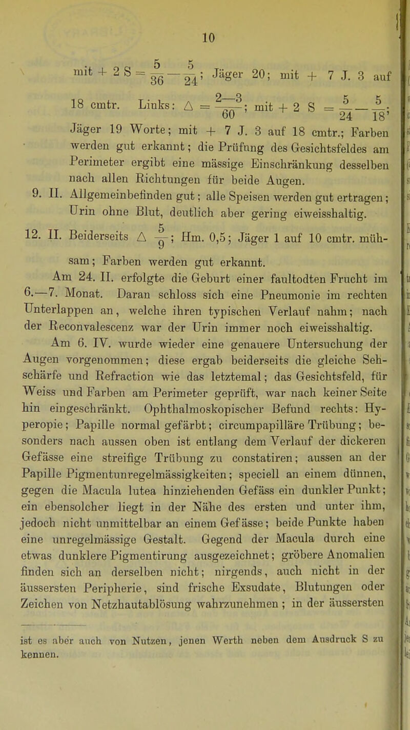 mit + 2S = M—— ; Jäger 20; mit + 7 J. 3 auf 18 cmtr. Links: A = mit + 2 S = Jäger 19 Worte; mit + 7 J. 3 auf 18 cmtr.; Farben werden gut erkannt; die Prüfung des Gesichtsfeldes am Perimeter ergibt eine massige Einschränkung desselben nach allen Richtungen für beide Augen. 9. II. Allgemeinbefinden gut; alle Speisen werden gut ertragen; Urin ohne Blut, deutlich aber gering eiweisshaltig. 12. II. Beiderseits A y; Hm. 0,5; Jäger 1 auf 10 cmtr. müh- sam; Farben werden gut erkannt. Am 24. II. erfolgte die Geburt einer faultodten Frucht im 6-—7. Monat. Daran schloss sich eine Pneumonie im rechten Unterlappen an, welche ihren typischen Verlauf nahm; nach der ßeconvalescenz war der Urin immer noch eiweisshaltig. Am 6. IV. wurde wieder eine genauere Untersuchung der Augen vorgenommen; diese ergab beiderseits die gleiche Seh- schärfe und Refraction wie das letztemal; das Gesichtsfeld, für Weiss und Farben am Perimeter geprüft, war nach keiner Seite hin eingeschränkt. Ophthalmoskopischer Befund rechts: Hy- peropie; Papille normal gefärbt; circumpapilläre Trübung; be- sonders nach aussen oben ist entlang dem Verlauf der dickeren Gefässe eine streifige Trübung zu constatiren; aussen an der Papille Pigmentunregelmässigkeiten; speciell an einem dünnen, gegen die Macula lutea hinziehenden Gefäss ein dunkler Punkt; ein ebensolcher liegt in der Nähe des ersten und unter ihm, jedoch nicht unmittelbar an einem Gef ässe; beide Punkte haben eine unregelmässige Gestalt. Gegend der Macula durch eine etwas dunklere Pigmentirung ausgezeichnet; gröbere Anomalien finden sich an derselben nicht; nirgends, auch nicht in der äussersten Peripherie, sind frische Exsudate, Blutungen oder Zeichen von Netzhautablösung wahrzunehmen ; in der äussersten ist es aber auch von Nutzen, jenen Werth neben dem Ausdruck S zu kennen.