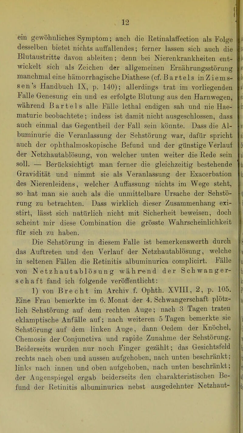 ein gewöhnliches Symptom; auch die Retinalaffection als Folge desselben bietet nichts auffallendes; ferner lassen sich auch die Blutaustritte davon ableiten; denn bei Nierenkrankheiten ent- wickelt sich als Zeichen der allgemeinen Ernährungsstörung manchmal eine hämorrhagische Diathese (cf. B a r t e 1 s in Z i e m s- 1< sen's Handbuch IX, p. 140); allerdings trat im vorliegenden Itf Falle Genesung ein und es erfolgte Blutung aus den Harnwegen, p während Bartels alle Fälle lethal endigen sah und nie Hae- fr maturie beobachtete; indess ist damit nicht ausgeschlossen, dass auch einmal das Gegentheil der Fall sein könnte. Dass die AI- t buminurie die Veranlassung der Sehstörung war, dafür spricht i auch der ophthalmoskopische Befund und der günstige Verlauf Ji der Netzhautablösung, von welcher unten weiter die Rede sein a soll. — Berücksichtigt man ferner die gleichzeitig bestehende fc Gravidität und nimmt sie als Veranlassung der Exacerbation des Nierenleidens, welcher Auffassung nichts im Wege steht, so hat man sie auch als die unmittelbare Ursache der Sehstö- \ rung zu betrachten. Dass wirklich dieser Zusammenhang exi- i stirt, lässt sich natürlich nicht mit Sicherheit beweisen, doch scheint mir diese Combination die grösste Wahrscheinlichkeit für sich zu haben. Die Sehstörung in diesem Falle ist bemerkenswert!! durch j das Auftreten und den Verlauf der Netzhautablösung, welche » in seltenen Fällen die Retinitis albuminurica complicirt. Fälle a von Netzhautablösung während der Schwanger- \ Schaft fand ich folgende veröffentlicht: ti 1) von Brecht im Archiv f. Ophth. XVIII, 2, p. 105. p Eine Frau bemerkte im 6. Monat der 4. Schwangerschaft plötz- % lieh Sehstörung auf dem rechten Auge; nach 3 Tagen traten eklamptische Anfälle auf; nach weiteren 5 Tagen bemerkte sie \ Sehstörung auf dem linken Auge, dann Oedem der Knöchel, ,| Chemosis der Conjunctiva und rapide Zunahme der Sehstörung. , Beiderseits wurden nur noch Finger gezählt; das Gesichtsfeld . \ rechts nach oben und aussen aufgehoben, nach unten beschränkt; j j links nach innen und oben aufgehoben, nach unten beschränkt; \h der Augenspiegel ergab beiderseits den charakteristischen Be- iL fund der Retinitis albuminurica nebst ausgedehnter Netzhaut- m Ii