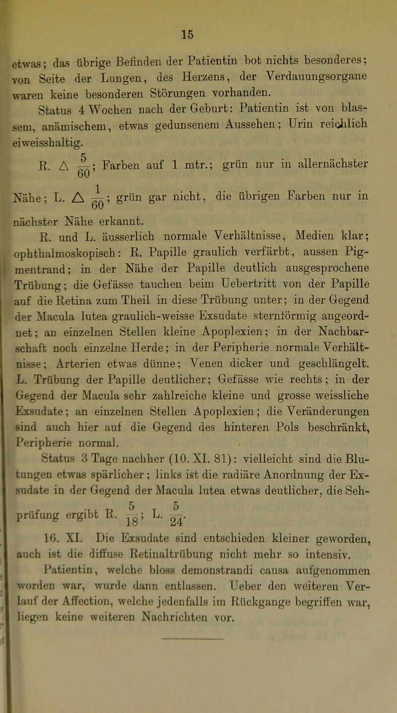 etwas; das übrige Befinden der Patientin bot nichts besonderes; von Seite der Lungen, des Herzens, der Verdauungsorgane waren keine besonderen Störungen vorhanden. Status 4 Wochen nach der Geburt: Patientin ist von blas- sem, anämischem, etwas gedunsenem Aussehen; Urin reichlich eiweisshaltig. R. A ttk; Farben auf 1 mtr.; grün nur in allernächster 60 Nähe; L. A ^; grün gar nicht, die übrigen Farben nur in nächster Nähe erkannt. R. und L. äusserlich normale Verhältnisse, Medien klar; ophthalmoskopisch: R. Papille graulich verfärbt, aussen Pig- mentrand; in der Nähe der Papille deutlich ausgesprochene Trübung; die G-efässe tauchen beim Uebertritt von der Papille auf die Retina zum Theil in diese Trübung unter; in der Gegend der Macula lutea graulich-weisse Exsudate sternförmig angeord- net; an einzelnen Stellen kleine Apoplexien; in der Nachbar- schaft noch einzelne Herde; in der Peripherie normale Verhält- nisse; Arterien etwas dünne; Venen dicker und geschlängelt. L. Trübung der Papille deutlicher; Gefässe wie rechts; in der Gegend der Macula sehr zahlreiche kleine und grosse weissliche Exsudate; an einzelnen Stellen Apoplexien; die Veränderungen sind auch hier auf die Gegend des hinteren Pols beschränkt, Peripherie normal. Status 3 Tage nachher (10. XI. 81): vielleicht sind die Blu- tungen etwas spärlicher; links ist die radiäre Anordnung der Ex- sudate in der Gegend der Macula lutea etwas deutlicher, die Seh- 5 5 prüfung ergibt R. ygj L. ^ 16. XI. Die Exsudate sind entschieden kleiner geworden, auch ist die diffuse Retinaltrübung nicht mehr so intensiv. Patientin, welche bloss demonstrandi causa aufgenommen worden war, wurde dann entlassen. Ueber den weiteren Ver- lauf der Affection, welche jedenfalls im Rückgange begriffen war, liegen keine weiteren Nachrichten vor.