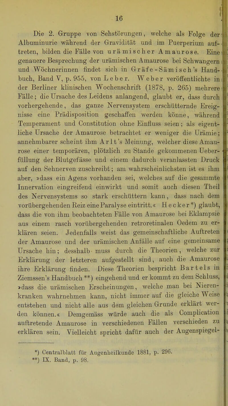 Die 2. Gruppe von Sehstörungen, welche als Folge derm Albuminurie während der Gravidität und im Puerperium auf- B treten, bilden die Fälle von urämischer Amaurose. Eine- genauere Besprechung der urämischen Amaurose bei Schwangern i und Wöchnerinnen findet sich in Gräfe-Sämisch's Hand- buch, Band V, p. 955, von Leber. W e b e r veröffentlichte in I der Berliner klinischen Wochenschrift (1878, p. 265) mehrere' Fälle; die Ursache des Leidens anlangend, glaubt er, dass durch vorhergehende, das ganze Nervensystem erschütternde Ereig- nisse eine Prädisposition geschaffen werden könne, während Temperament und Constitution ohne Einfluss seien; als eigent- liche Ursache der Amaurose betrachtet er weniger die Urämie; annehmbarer scheint ihm Arlt's Meinung, welcher diese Amau- rose einer temporären, plötzlich zu Stande gekommenen Ueber- füllung der Blutgefässe und einem dadurch veranlassten Druck auf den Sehnerven zuschreibt; am wahrscheinlichsten ist es ihm aber, »dass ein Agens vorhanden sei, welches auf die gesammte Innervation eingreifend einwirkt und somit auch diesen Theil des Nervensystems so stark erschüttern kann, dass nach dem vorübergehenden Reiz eine Paralyse eintritt.« H e c k e r *) glaubt, dass die von ihm beobachteten Fälle von Amaurose bei Eklampsie aus einem rasch vorübergehenden retroretinalen Oedem zu er- klären seien. Jedenfalls weist das gemeinschaftliche Auftreten der Amaurose und der urämischen Anfälle auf eine gemeinsame Ursache hin; desshalb muss durch die Theorien, welche zur Erklärung der letzteren aufgestellt sind, auch die Amaurose ihre Erklärung finden. Diese Theorien bespricht Bartels in Ziemssen's Handbuch **) eingehend und er kommt zu dem Schluss, »dass die urämischen Erscheinungen, welche man bei Nieren- kranken wahrnehmen kann, nicht immer auf die gleiche Weise entstehen und nicht alle aus dem gleichen Grunde erklärt wer- den können.« Demgemäss würde auch die als Complication auftretende Amaurose in verschiedenen Fällen verschieden zu erklären sein. Vielleicht spricht dafür auch der Augenspiegel- i *) Centraiblatt für Augenheilkunde 1881, p. 296. **) IX. Band, p. 98.