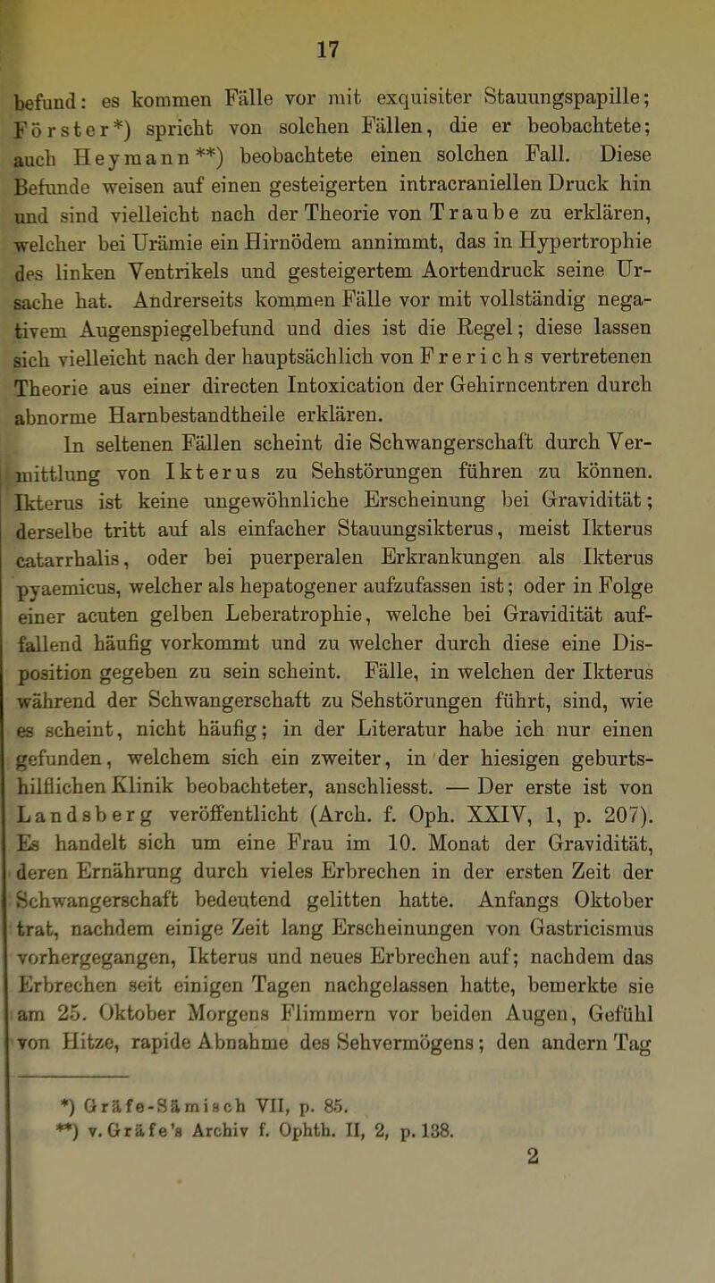 befund: es kommen Fälle vor mit exquisiter Stauungspapille; Förster*) spricht von solchen Fällen, die er beobachtete; auch Hey mann**) beobachtete einen solchen Fall. Diese Befunde weisen auf einen gesteigerten intracraniellen Druck hin und sind vielleicht nach der Theorie von T r a u b e zu erklären, welcher bei Urämie ein Hirnödem annimmt, das in Hypertrophie des linken Ventrikels und gesteigertem Aortendruck seine Ur- sache hat. Andrerseits kommen Fälle vor mit vollständig nega- tivem Augenspiegelbefund und dies ist die Regel; diese lassen sich vielleicht nach der hauptsächlich von Frerichs vertretenen Theorie aus einer directen Intoxication der Gehirncentren durch abnorme Harnbestandtheile erklären. In seltenen Fällen scheint die Schwangerschaft durch Ver- mittlung von Ikterus zu Sehstörungen führen zu können. Ikterus ist keine ungewöhnliche Erscheinung bei Gravidität; derselbe tritt auf als einfacher Stauungsikterus, meist Ikterus catarrhalis, oder bei puerperalen Erkrankungen als Ikterus pyaemicus, welcher als hepatogener aufzufassen ist; oder in Folge einer acuten gelben Leberatrophie, welche bei Gravidität auf- fallend häufig vorkommt und zu welcher durch diese eine Dis- position gegeben zu sein scheint. Fälle, in welchen der Ikterus während der Schwangerschaft zu Sehstörungen führt, sind, wie es scheint, nicht häufig; in der Literatur habe ich nur einen gefunden, welchem sich ein zweiter, in der hiesigen geburts- hilflichen Klinik beobachteter, anschliesst. — Der erste ist von Landsberg veröffentlicht (Arch. f. Oph. XXIV, 1, p. 207). Es handelt sich um eine Frau im 10. Monat der Gravidität, deren Ernährung durch vieles Erbrechen in der ersten Zeit der Schwangerschaft bedeutend gelitten hatte. Anfangs Oktober trat, nachdem einige Zeit lang Erscheinungen von Gastricismus vorhergegangen, Ikterus und neues Erbrechen auf; nachdem das Erbrechen seit einigen Tagen nachgelassen hatte, bemerkte sie am 25. Oktober Morgens Flimmern vor beiden Augen, Gefühl von Hitze, rapide Abnahme des Sehvermögens; den andern Tag *) Gräfe-Sämisch VII, p. 85. **) v.Gräfe'a Archiv f. Ophth. II, 2, p. 138. 2