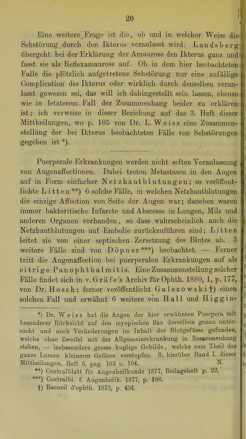 Eine weitere^,, Frage ist die, ob und in welcher Weise die Sehstörung;durch den Ikterus veranlasst wird. Landsberg übergeht bei der Erklärung der Amaurose den Ikterus ganz und fasst sie als Reflexamaurose auf. Ob in dem hier beobachteten Falle die plötzlich aufgetretene Sehstörung nur eine zufällige Complication des Ikterus oder wirklich durch denselben veran- lasst gewesen sei, das will ich dahingestellt sein lassen, ebenso wie in letzterem Fall der Zusammenhang beider zu erklären ist; ich verweise in dieser Beziehung auf das 3. Heft dieser Mittheilungen, wo p. 105 von Dr. L. Weiss eine Zusammen- stellung der bei Ikterus beobachteten Fälle von Sehstörungen gegeben ist *). Puerperale Erkrankungen werden nicht selten Veranlassung von Augenaffectionen. Dabei treten Metastasen in den Augen auf in Form einfacher Netzhautblutungen; so veröffent- lichte Litten**) 6 solche Fälle, in welchen Netzhautblutungen die einzige Affection von Seite der Augen war; daneben waren immer bakteritische Infarcte und Abscesse in Lungen, Milz und anderen Organen vorhanden, so dass wahrscheinlich auch die Netzhautblutungen auf Embolie zurückzuführen sind; Litten leitet sie von einer septischen Zersetzung des Blutes ab. 3 weitere Fälle sind von D ö p n e r ***) beobachtet. — Ferner tritt die Augenaffection bei puerperalen Erkrankungen auf als eitrige PanOphthalmitis. Eine Zusammenstellung solcher Fälle findet sich in v. Gräfe's Archiv für Ophth. 1880, 1, p. 177, von Dr. Hosch; ferner veröffentlicht Galezowskif) einen solchen Fall und erwähnt 6 weitere von Hall und H i g g i n- *) Dr. Weiss hat die Augen der hier erwähnten Puerpera mit besonderer Rücksicht auf den myopischen Bau derselben genau unter- sucht und auch Veränderungen im Inhalt der Blutgefässe gefunden, welche ohne Zweifel mit der Allgemeinerkrankung in Zusammenbang stehen, — insbesondere grosse kuglige Gebilde, welche zum Theil das ganze Lumen kleinerer Gefässe verstopfen. S. hierüber Band I. dieser Mittheilungen, Heft 3, pag. 103 u. 104. N. **) Centralblatt für Augenheilkunde 1877, Boilageheft p. 22. ***) Centralbl. f. Augenheilk. 1877, p. 198. t) Recueil d'ophth. 1873, p. 434.