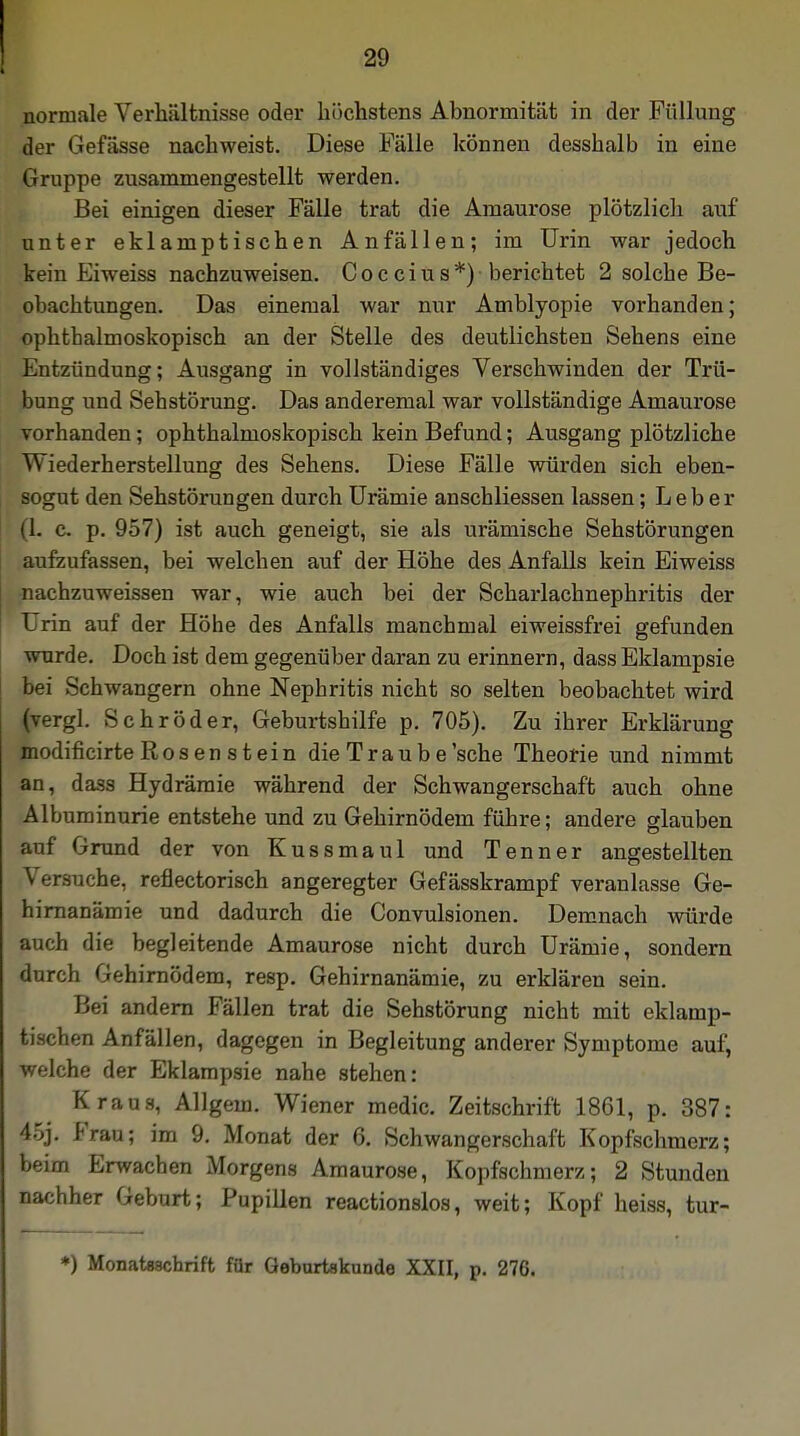 normale Verhältnisse oder höchstens Abnormität in der Füllung der Gefässe nachweist. Diese Fälle können desshalb in eine Gruppe zusammengestellt werden. Bei einigen dieser Fälle trat die Amaurose plötzlich auf unter eklamptischen Anfällen; im Urin war jedoch kein Eiweiss nachzuweisen. Coccius*) berichtet 2 solche Be- obachtungen. Das einemal war nur Amblyopie vorhanden; ophtbalmoskopisch an der Stelle des deutlichsten Sehens eine Entzündung; Ausgang in vollständiges Verschwinden der Trü- bung und Sehstörung. Das anderemal war vollständige Amaurose vorhanden; ophthalmoskopisch kein Befund; Ausgang plötzliche Wiederherstellung des Sehens. Diese Fälle würden sich eben- sogut den Sehstörungen durch Urämie anschliessen lassen; Leber (1. c. p. 957) ist auch geneigt, sie als urämische Sehstörungen aufzufassen, bei welchen auf der Höhe des Anfalls kein Eiweiss nachzuweissen war, wie auch bei der Scharlachnephritis der Urin auf der Höhe des Anfalls manchmal eiweissfrei gefunden wurde. Doch ist dem gegenüber daran zu erinnern, dass Eklampsie bei Schwangern ohne Nephritis nicht so selten beobachtet wird (vergl. Schröder, Geburtshilfe p. 705). Zu ihrer Erklärung modificirte Rosen stein die Traube'sche Theorie und nimmt an, dass Hydräraie während der Schwangerschaft auch ohne Albuminurie entstehe und zu Gehirnödem führe; andere glauben auf Grund der von Kussmaul und Tenner angestellten Versuche, reflectorisch angeregter Gefässkrampf veranlasse Ge- hirnanämie und dadurch die Convulsionen. Demnach würde auch die begleitende Amaurose nicht durch Urämie, sondern durch Gehirnödem, resp. Gehirnanämie, zu erklären sein. Bei andern Fällen trat die Sehstörung nicht mit eklamp- tischen Anfällen, dagegen in Begleitung anderer Symptome auf, welche der Eklampsie nahe stehen: Kraus, Allgein. Wiener medic. Zeitschrift 1861, p. 387: \~>\. Frau; im 9. Monat der 6. Schwangerschaft Kopfschmerz; beim Erwachen Morgens Amaurose, Kopfschmerz; 2 Stunden nachher Geburt; Pupillen reactionslos, weit; Kopf heiss, tur- *) Monatsschrift für Geburtskunde XXII, p. 276.