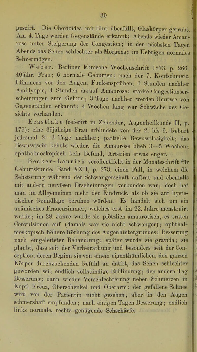 gescirt. Die Chorioidea mit Blut überfüllt, Glaskörper getrübt. Am 4. Tage werden Gegenstände erkannt; Abends wieder Amau- rose unter Steigerung der Congestion; in den nächsten Tagen Abends das Sehen schlechter als Morgens; im Uebrigen normales Sehvermögen. Weber, Berliner klinische Wochenschrift 1873, p. 266: 40jähr. Frau; 6 normale Geburten; nach der 7. Kopfschmerz, Flimmern vor den Augen, Funkensprühen, 6 Stunden nachher Amblyopie, 4 Stunden darauf Amaurose; starke Congestionser- scheinungen zum Gehirn; 3 Tage nachher werden Umrisse von Gegenständen erkannt; 4 Wochen lang war Schwäche des Ge- sichts vorhanden. Eeastlake (referirt in Zehender, Augenheilkunde II, p. 179): eine 39jährige Frau erblindete von der 2. bis 9. Geburt jedesmal 2—3 Tage nachher; partielle Bewusstlosigkeit; das Bewusstsein kehrte wieder, die Amaurose blieb 3—5 Wochen; ophthalmoskopisch kein Befund, Arterien etwas enger. Becker-Laurich veröffentlicht in der Monatsschrift für Geburtskunde, Band XXII, p. 273, einen Fall, in welchem die Sehstörung während der Schwangerschaft auftrat und ebenfalls mit andern nervösen Erscheinungen verbunden war; doch hat man im Allgemeinen mehr den Eindruck, als ob sie auf hyste- rischer Grundlage beruhen würden. Es handelt sich um ein anämisches Frauenzimmer, welches erst im 22. Jahre menstruirt wurde; im 28. Jahre wurde sie plötzlich amaurotisch, es traten Convulsionen auf (damals war sie nicht schwanger); ophthal- moskopisch höhere Röthung des Augenhintergrundes; Besserung nach eingeleiteter Behandlung; später wurde sie gravida; sie glaubt, dass seit der Verheirathung und besonders seit der Con- ception, deren Beginn sie von einem eigenthümlichen, den ganzen Körper durchzuckenden Gefühl an datirt, das Sehen schlechter geworden sei; endlich vollständige Erblindung; den andern Tag Besserung; dann wieder Verschlechterung neben Schmerzen in Kopf, Kreuz, Oberschenkel und Oberarm; der gefallene Schnee wird von der Patientin nicht gesehen, aber in den Augen schmerzhaft empfunden; nach einigen Tagen Besserung; endlich links normale, rechts genügende Sehschärfe.