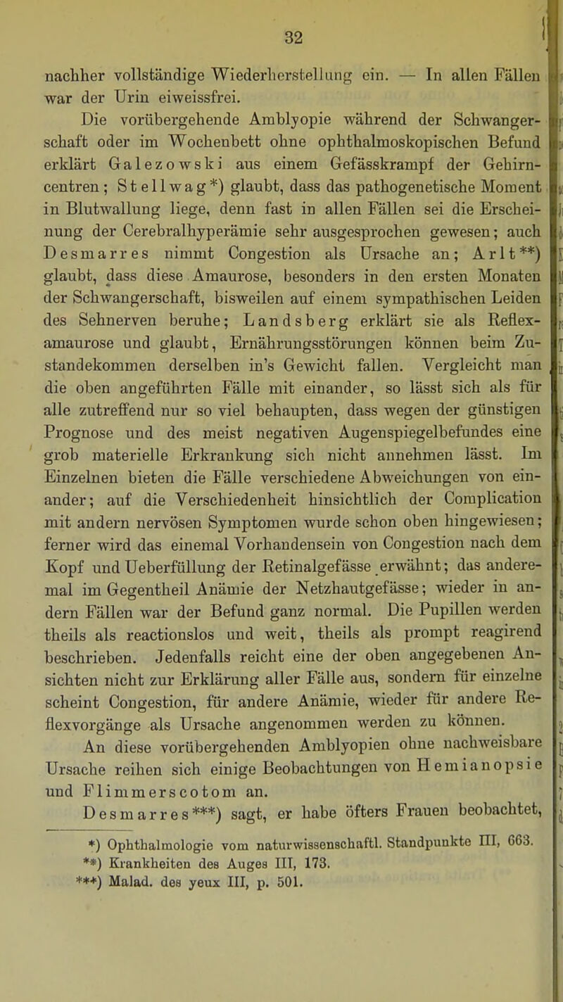 nachher vollständige Wiederherstellung ein. — In allen Fällen ja war der Urin eiweissfrei. Die vorübergehende Amblyopie während der Schwanger- schaft oder im Wochenbett ohne ophthalmoskopischen Befund erklärt Galezowski aus einem Gefässkrampf der Gehirn- centren ; Stellwag*) glaubt, dass das pathogenetische Moment in Blutwallung liege, denn fast in allen Fällen sei die Erschei- nung der Cerebralhyperämie sehr ausgesprochen gewesen; auch Desmarres nimmt Congestion als Ursache an; Arlt**) glaubt, dass diese Amaurose, besonders in den ersten Monaten der Schwangerschaft, bisweilen auf einem sympathischen Leiden des Sehnerven beruhe; Landsberg erklärt sie als Refiex- amaurose und glaubt, Ernährungsstörungen können beim Zu- standekommen derselben in's Gewicht fallen. Vergleicht man die oben angeführten Fälle mit einander, so lässt sich als für alle zutreffend nur so viel behaupten, dass wegen der günstigen Prognose und des meist negativen Augenspiegelbefundes eine grob materielle Erkrankung sich nicht annehmen lässt. Im Einzelnen bieten die Fälle verschiedene Abweichungen von ein- ander; auf die Verschiedenheit hinsichtlich der Complication mit andern nervösen Symptomen wurde schon oben hingewiesen; ferner wird das einemal Vorhandensein von Congestion nach dem Kopf und Ueberfüllung der Retinalgefässe erwähnt; das andere- mal im Gegentheil Anämie der Netzhautgefässe; wieder in an- dern Fällen war der Befund ganz normal. Die Pupillen werden . theils als reactionslos und weit, theils als prompt reagirend beschrieben. Jedenfalls reicht eine der oben angegebenen An- ^ sichten nicht zur Erklärung aller Fälle aus, sondern für einzelne « scheint Congestion, für andere Anämie, wieder für andere Re- flexvorgänge als Ursache angenommen werden zu können. An diese vorübergehenden Amblyopien ohne nachweisbare j Ursache reihen sich einige Beobachtungen von H e m i a n o p s i e f und Flimmerscotom an. Desmarres***) sagt, er habe öfters Frauen beobachtet, j *) Ophthalmologie vom naturwissenschaftl. Standpunkte III, 663. **) Krankheiten des Auges III, 173. **+) Malad, des yeux III, p. 501.