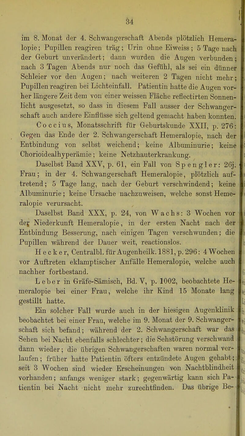 im 8. Monat der 4. Schwangerschaft Abends plötzlich Hemera- lopie ; Pupillen reagiren trag; Urin ohne Eiweiss; 5 Tage nach der Geburt unverändert; dann wurden die Augen verbunden; nach 3 Tagen Abends nur noch das Gefühl, als sei ein dünner Schleier vor den Augen; nach weiteren 2 Tagen nicht mehr; Pupillen reagiren bei Lichteinfall. Patientin hatte die Augen vor- her längere Zeit dem von einer weissen Fläche reflectirten Sonnen- licht ausgesetzt, so dass in diesem Fall ausser der Schwanger- schaft auch andere Einflüsse sich geltend gemacht haben konnten. Coccius, Monatsschrift für Geburtskunde XXII, p. 276: Gegen das Ende der 2. Schwangerschaft Hemeralopie, nach der Entbindung von selbst weichend; keine Albuminurie; keine Chorioidealhyperämie; keine Netzhauterkrankung. Daselbst Band XXV, p. 61, ein Fall von Sp en gier: 26j. Frau; in der 4. Schwangerschaft Hemeralopie, plötzlich auf- tretend; 5 Tage lang, nach der Geburt verschwindend; keine Albuminurie; keine Ursache nachzuweisen, welche sonst Heme- ralopie verursacht. Daselbst Band XXX, p. 24, von Wachs: 3 Wochen vor der. Niederkunft Hemeralopie, in der ersten Nacht nach der Entbindung Besserung, nach einigen Tagen verschwunden; die Pupillen während der Dauer weit, reactionslos. H e c k e r, Centralbl. für Augenheilk. 1881, p. 296: 4 Wochen vor Auftreten eklamptischer Anfälle Hemeralopie, welche auch nachher fortbestand. Leber in Gräfe-Sämisch, Bd. V, p. 1002, beobachtete He- meralopie bei einer Frau, welche ihr Kind 15 Monate lang gestillt hatte. Ein solcher Fall wurde auch in der hiesigen Augenklinik beobachtet bei einer Frau, welche im 9. Monat der 9. Schwanger- schaft sich befand; während der 2. Schwangerschaft war das Sehen bei Nacht ebenfalls schlechter; die Sehstörung verschwand dann wieder; die übrigen Schwangerschaften waren normal ver- laufen ; früher hatte Patientin öfters entzündete Augen gehabt; seit 3 Wochen sind wieder Erscheinungen von Nachtblindheit vorhanden; anfangs weniger stark; gegenwärtig kann sich Pa- tientin bei Nacht nicht mehr zurechtfinden. Das übrige Be-