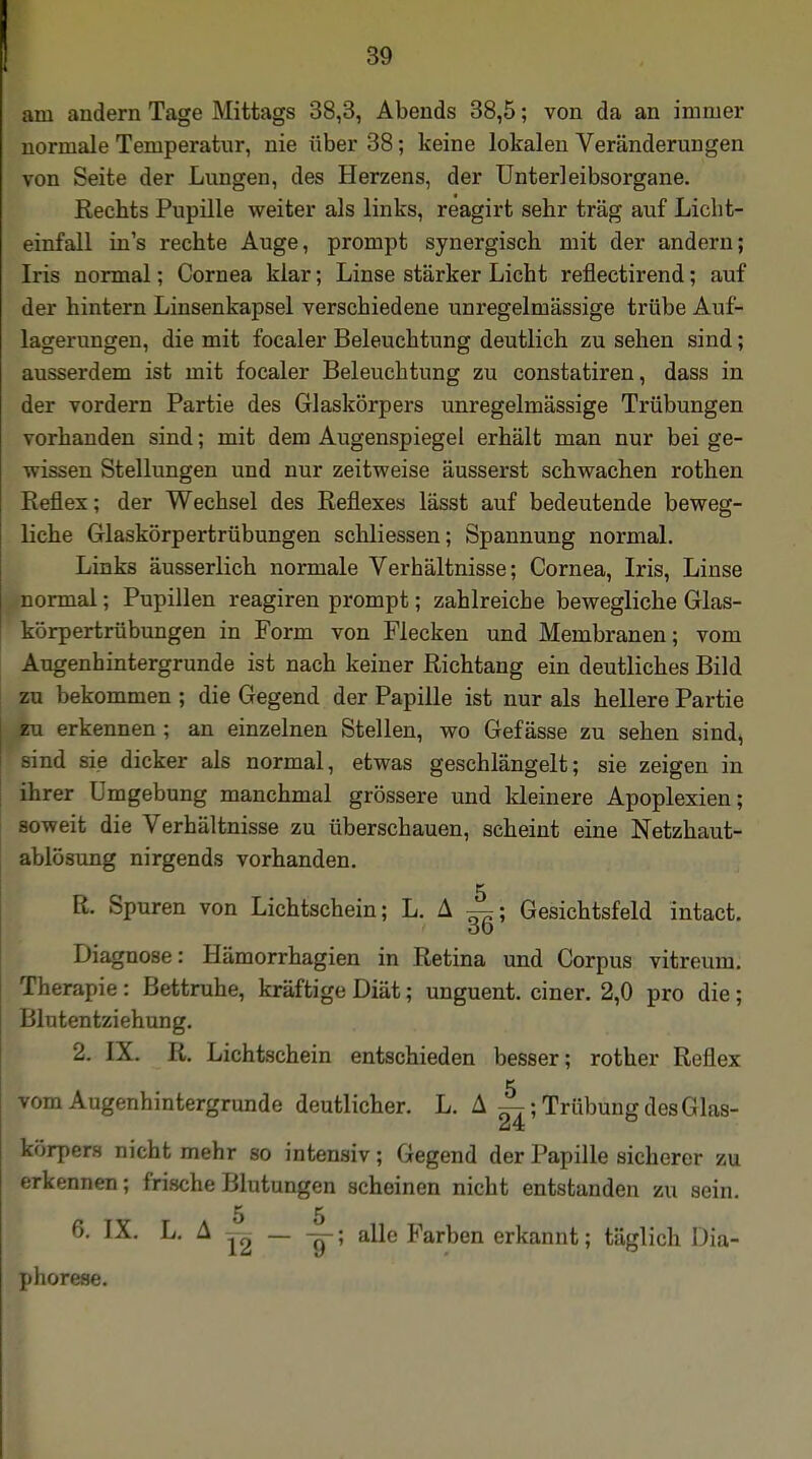 am andern Tage Mittags 38,3, Abends 38,5; von da an immer normale Temperatur, nie über 38; keine lokalen Veränderungen von Seite der Lungen, des Herzens, der Unterleibsorgane. Rechts Pupille weiter als links, reagirt sehr trag auf Licht- einfall in's rechte Auge, prompt synergisch mit der andern; Iris normal; Cornea klar; Linse stärker Licht reflectirend; auf der hintern Linsenkapsel verschiedene unregelmässige trübe Auf- lagerungen, die mit focaler Beleuchtung deutlich zu sehen sind; ausserdem ist mit focaler Beleuchtung zu constatiren, dass in der vordem Partie des Glaskörpers unregelmässige Trübungen vorhanden sind; mit dem Augenspiegel erhält man nur bei ge- wissen Stellungen und nur zeitweise äusserst schwachen rothen Pieflex; der Wechsel des Reflexes lässt auf bedeutende beweg- liche Glaskörpertrübungen schliessen; Spannung normal. Links äusserlich normale Verhältnisse; Cornea, Iris, Linse normal; Pupillen reagiren prompt; zahlreiche bewegliche Glas- körpertrübungen in Form von Flecken und Membranen; vom Angenhintergrunde ist nach keiner Richtang ein deutliches Bild zu bekommen ; die Gegend der Papille ist nur als hellere Partie En erkennen ; an einzelnen Stellen, wo Gefässe zu sehen sind, sind sie dicker als normal, etwas geschlängelt; sie zeigen in ihrer Umgebung manchmal grössere und kleinere Apoplexien; soweit die Verhältnisse zu überschauen, scheint eine Netzhaut- ablösung nirgends vorhanden. R. Spuren von Lichtschein; L. A —; Gesichtsfeld intact. Diagnose: Hämorrhagien in Retina und Corpus vitreum. Therapie: Bettruhe, kräftige Diät; unguent. einer. 2,0 pro die; Blutentziehung. 2. IX. R. Lichtschein entschieden besser; rother Reflex vom Augenhintergrunde deutlicher. L. A —; Trübung des Glas- körpers nicht mehr so intensiv; Gegend der Papille sicherer zu erkennen; frische Blutungen scheinen nicht entstanden zu sein. 5 5 6. IX. L. A ig — -g-; alle Farben erkannt; täglich Dia- phorese.