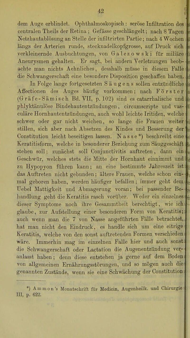 dem Auge erblindet. Ophthalmoskopisch : seröse Infiltration des centralen Theils der Retina ; Gef ässe geschlängelt; nach 8 Tagen Netzhautablösung an Stelle der infiltrirten Partie; nach 4 Wochen längs der Arterien runde, stecknadelkopfgrosse, auf Druck sich verkleinernde Ausbuchtungen, von Galezowski für miliare Ei Aneurysmen gehalten. Er sagt, bei andern Verletzungen beob- sj achte man nichts Aehnliches, desshalb müsse in diesem Falle n die Schwangerschaft eine besondere Disposition geschaffen haben, i In Folge lange fortgesetzten S ä u g e n s sollen entzündliche % Affectionen des Auges häufig vorkommen; nach Förster i (Gräfe-Sämisch Bd. VII, p. 102) sind es catarrhalische und |e phlyktänulöse Bindehautentzündungen, circumscripte und vas- \ culäre Hornhautentzündungen, auch wohl leichte Iritiden, welche schwer oder gar nicht weichen, so lange die Frauen weiter rii stillen, sich aber nach Absetzen des Kindes und Besserung der Constitution leicht beseitigen lassen. Nasse*) beschreibt eine :T; Keratitisform, welche in besonderer Beziehung zum Säuggeschäft stehen soll; zunächst soll Conjunctivitis auftreten, dann ein i W( Geschwür, welches stets die Mitte der Hornhaut einnimmt und y zu Hypopyon führen kann; an eine bestimmte Jahreszeit ist jj das Auftreten nicht gebunden; ältere Frauen, welche schon ein-- \ mal geboren haben, werden häufiger befallen; immer geht dein , Uebel Mattigkeit und Abmagerung voran; bei passender Be- \ handlung geht die Keratitis rasch vorüber. Weder ein einzelnes- j dieser Symptome noch ihre Gesammtheit berechtigt, wie ich glaube, zur Aufstellung einer besonderen Form von Keratitis;: auch wenn man die 7 von Nasse angeführten Fälle betrachtet,, hat man nicht den Eindruck, es handle sich um eine eitrige Keratitis, welche von den sonst auftretenden Formen verschieden wäre. Immerhin mag im einzelnen Falle hier und auch sonst die Schwangerschaft oder Lactation die Augenentzündung ver- anlasst haben; denn diese entstehen ja gerne auf dem Boden von allgemeinen Ernährungsstörungen, und so mögen auch die genannten Zustände, wenn sie eine Schwächung der Constitution i *) Ammon's Monatschrift für Medicin, Augenheilk. und Chirurgie III, p. 622.