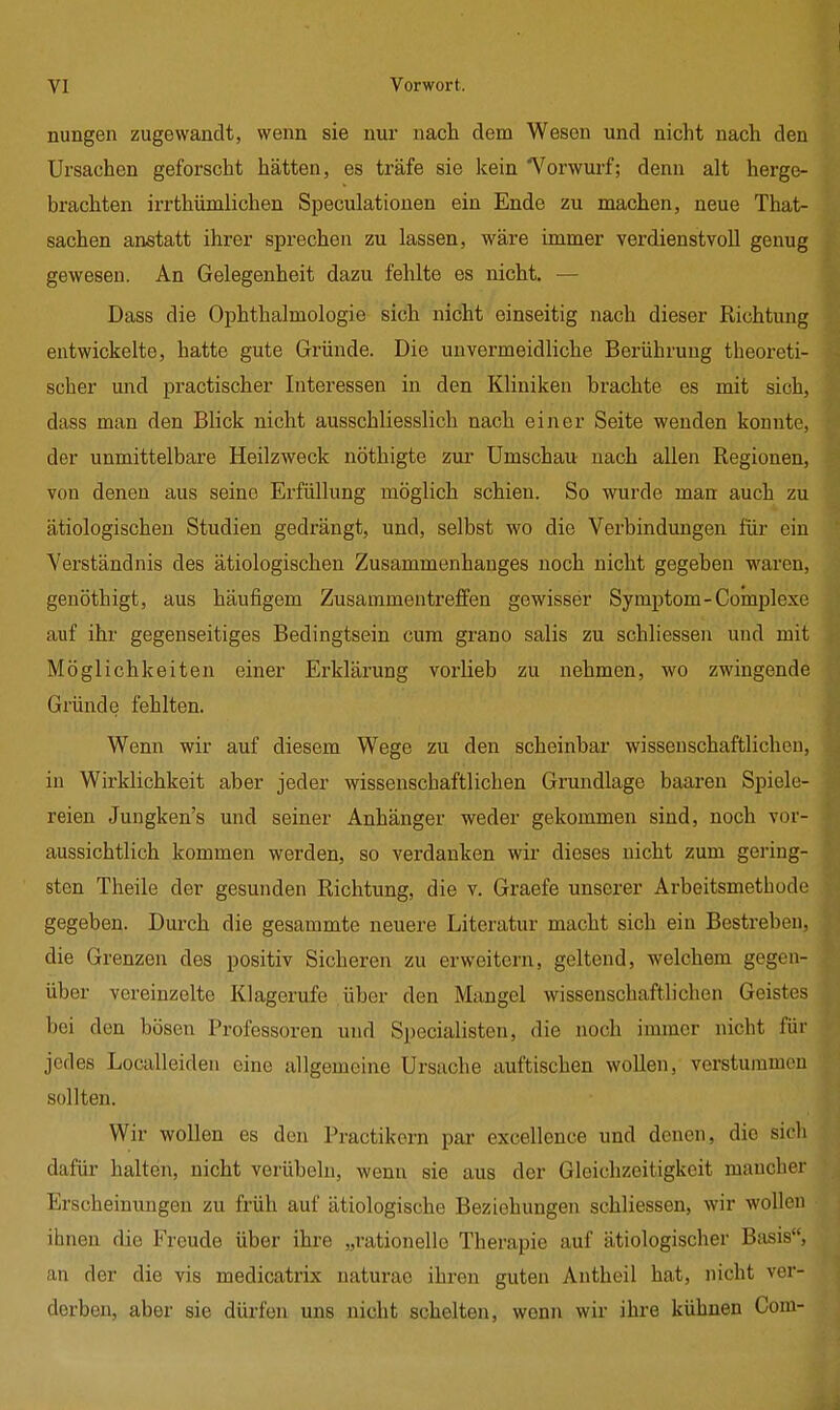 nungen zugewandt, wenn sie nur nach dem Wesen und nicht nach den Ursachen geforscht hätten, es träfe sie kein 'Vorwurf; denn alt herge- brachten irrthümlichen Speculationen ein Ende zu machen, neue That- sachen anstatt ihrer sprechen zu lassen, wäre immer verdienstvoll genug gewesen. An Gelegenheit dazu fehlte es nicht. — Dass die Ophthalmologie sich nicht einseitig nach dieser Richtung entwickelte, hatte gute Gründe. Die unvermeidliche Berührung theoreti- scher und practischer Interessen in den Kliniken brachte es mit sich, dass man den Blick nicht ausschliesslich nach einer Seite wenden konnte, der unmittelbare Heilzweck nöthigte zur Umschau nach allen Regionen, von denen aus seine Erfüllung möglich schien. So wurde man auch zu ätiologischen Studien gedrängt, und, selbst wo die Verbindungen für ein Verständnis des ätiologischen Zusammenhanges noch nicht gegeben waren, genöthigt, aus häufigem Zusammentreffen gewisser Symptom-Complexe auf ihr gegenseitiges Bedingtsein cum grano salis zu schliessen und mit Möglichkeiten einer Erklärung vorlieb zu nehmen, wo zwingende Gründe fehlten. Wenn wir auf diesem Wege zu den scheinbar wissenschaftlichen, in Wirklichkeit aber jeder wissenschaftlichen Grundlage baaren Spiele- reien Jungken's und seiner Anhänger weder gekommen sind, noch vor- aussichtlich kommen werden, so verdanken wir dieses nicht zum gering- sten Theile der gesunden Richtung, die v. Graefe unserer Arbeitsmethode gegeben. Durch die gesammte neuere Literatur macht sich ein Bestreben, die Grenzen des positiv Sicheren zu erweitern, geltend, welchem gegen- über vereinzelte Klagerufe über den Mangel wissenschaftlichen Geistes bei den bösen Professoren und Specialisten, die noch immer nicht für jedes Localleiden eine allgemeine Ursache auftischen wollen, verstummen sollten. Wir wollen es den Practikern par excellence und denen, die sich dafür halten, nicht verübeln, wenn sie aus der Gleichzeitigkeit mancher Erscheinungen zu früh auf ätiologische Beziehungen schliessen, wir wollen ihnen die Freude über ihre „rationelle Therapie auf ätiologischer Basis, an der die vis medicatrix naturao ihren guten Antheil hat, nicht ver- derben, aber sie dürfen uns nicht schelten, wenn wir ihre kühnen Com-