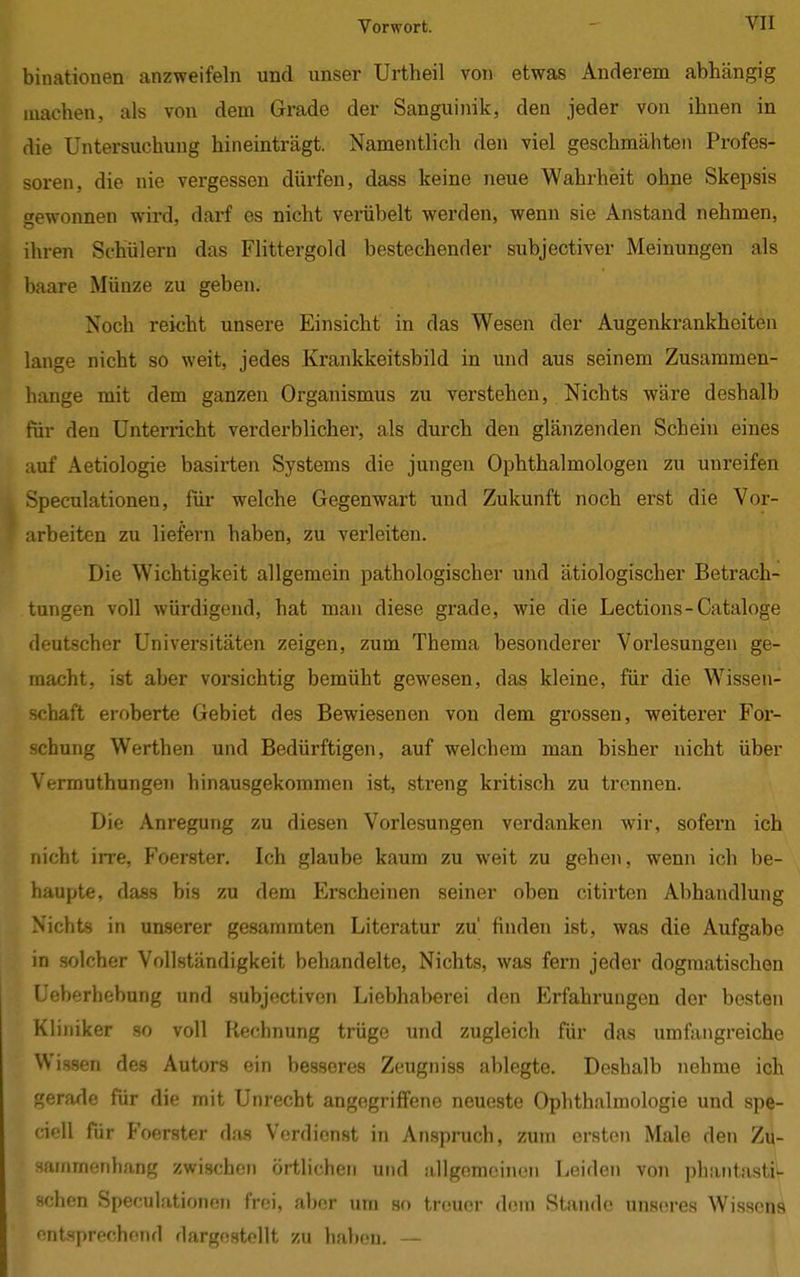 binationen anzweifeln und unser Urtheil von etwas Anderem abhängig machen, als von dem Grade der Sanguinik, den jeder von ihnen in die Untersuchung hineinträgt. Namentlich den viel geschmähten Profes- soren, die nie vergessen dürfen, dass keine neue Wahrheit ohne Skepsis gewonnen wird, darf es nicht verübelt werden, wenn sie Anstand nehmen, ihren Schülern das Flittergold bestechender subjectiver Meinungen als baare Münze zu geben. Noch reicht unsere Einsicht in das Wesen der Augenkrankheiten lange nicht so weit, jedes Krankkeitsbild in und aus seinem Zusammen- hange mit dem ganzen Organismus zu verstehen, Nichts wäre deshalb für den Unterricht verderblicher, als durch den glänzenden Schein eines auf Aetiologie basirten Systems die jungen Ophthalmologen zu unreifen Speculationen, für welche Gegenwart und Zukunft noch erst die Vor- arbeiten zu liefern haben, zu verleiten. Die Wichtigkeit allgemein pathologischer und ätiologischer Betrach- tungen voll würdigend, hat man diese grade, wie die Lections-Cataloge deutscher Universitäten zeigen, zum Thema besonderer Vorlesungen ge- macht, ist aber vorsichtig bemüht gewesen, das kleine, für die Wissen- schaft eroberte Gebiet des Bewiesenen von dem grossen, weiterer For- schung Werthen und Bedürftigen, auf welchem man bisher nicht über Vermuthungen hinausgekommen ist, streng kritisch zu trennen. Die Anregung zu diesen Vorlesungen verdanken wir, sofern ich nicht irre, Foerster. Ich glaube kaum zu weit zu gehen, wenn ich be- haupte, dass bis zu dem Erscheinen seiner oben citirten Abhandlung Nichts in unserer gesaramten Literatur zü finden ist, was die Aufgabe in solcher Vollständigkeit behandelte, Nichts, was fern jeder dogmatischen Ueberhebung und subjectiven Liebhaberei den Erfahrungen der besten Kliniker so voll Rechnung trüge und zugleich für das umfangreiche Wissen des Autors ein besseres Zeugniss ablegte. Deshalb nehme ich gerade für die mit Unrecht angegriffene neueste Ophthalmologie und spe- < i< II für Foerster das Verdienst in Anspruch, zum ersten Male den Zu- sammenhang zwischen örtlichen und allgemeinen Leiden von phantasti- schen Speculationen frei, aber um so treuer dem Stande unseres Wissens entsprechend dargestellt zu haben. —