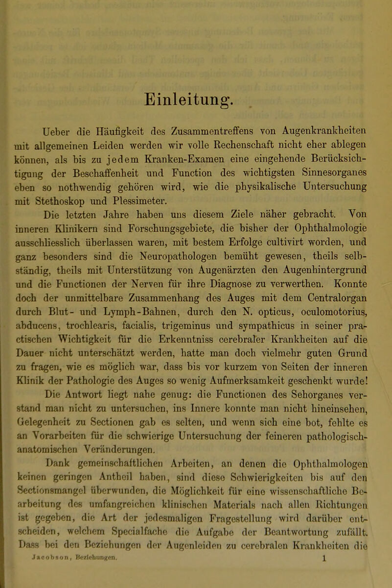 Einleitung. Ueber die Häufigkeit des Zusammentreffens von Augenkrankheiten mit allgemeinen Leiden werden wir volle Rechenschaft nicht eher ablegen können, als bis zu jedem Kranken-Examen eine eingehende Berücksich- tigung der Beschaffenheit und Function des wichtigsten Sinnesorganes eben so nothwendig gehören wird, wie die physikalische Untersuchung mit Stethoskop und Plessimeter. Die letzten Jahre haben uns diesem Ziele näher gebracht. Von inneren Klinikern sind Forschungsgebiete, die bisher der Ophthalmologie ausschliesslich überlassen waren, mit bestem Erfolge cultivirt worden, und ganz besonders sind die Neuropathologen bemüht gewesen, theils selb- ständig, theils mit Unterstützung von Augenärzten den Augenhintergrund und die Functionen der Nerven für ihre Diagnose zu verwerthen. Konnte doch der unmittelbare Zusammenhang des Auges mit dem Centraiorgan durch Blut- und Lymph-Bahnen, durch den N. opticus, oculomotorius, abducens, trochlearis, facialis, trigeminus und sympathicus in seiner pra- ctischen Wichtigkeit für die Erkenntniss cerebraler Krankheiten auf die Dauer nicht unterschätzt werden, hatte man doch vielmehr guten Grund zu fragen, wie es möglich war, dass bis vor kurzem von Seiten der inneren Klinik der Pathologie des Auges so wenig Aufmerksamkeit geschenkt wurde! Die Antwort liegt nahe genug: die Functionen des Sehorganes ver- stand man nicht zu untersuchen, ins Innere konnte man nicht hineinsehen, Gelegenheit zu Sectionen gab es selten, und wenn sich eine bot, fehlte es an Vorarbeiten für die schwierige Untersuchung der feineren pathologisch- anatomischen Veränderungen. Dank gemeinschaftlichen Arbeiten, an denen die Ophthalmologen keinen geringen Antheil haben, sind diese Schwierigkeiten bis auf den Sectionsmangel überwunden, die Möglichkeit für eine wissenschaftliche Be- arbeitung des umfangreichen klinischen Materials nach allen Richtungen ist gegeben, die Art der jedesmaligen Fragestellung wird darüber ent- scheiden, welchem Specialfache die Aufgabe der Beantwortung zufällt. Dass bei den Beziehungen der Augenloiden zu cerebralen Krankheiten die