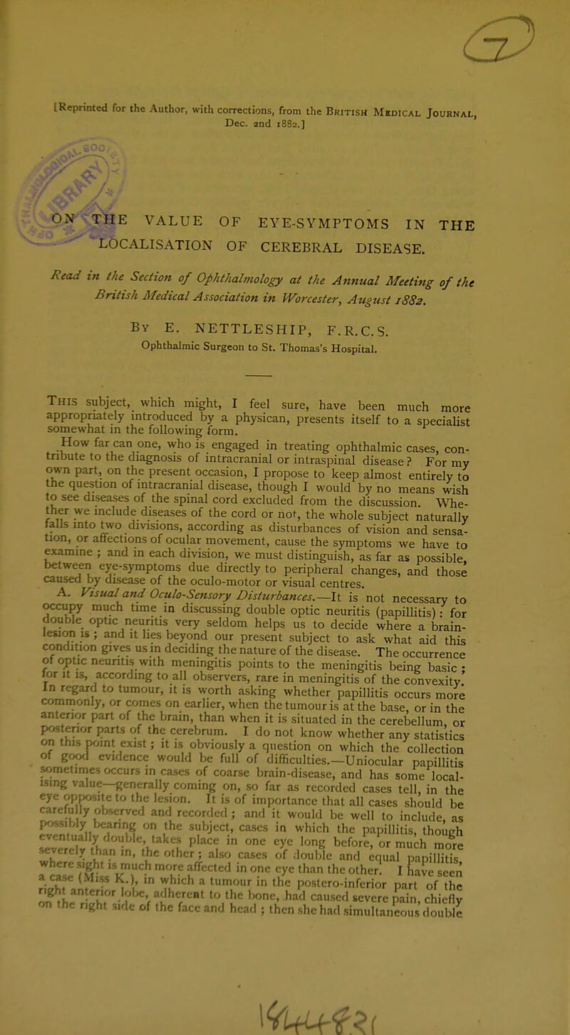 l Reprinted for the Author, with corrections, from the British Medical Journal, Dec. 2nd 1882.] THE VALUE OF EYE-SYMPTOMS IN THE ^L&CALISATION OF CEREBRAL DISEASE. Read in the Section of Ophthalmology at the Annual Meeting of the British Medical Association in Worcester, August 1882. By E. NETTLESHIP, F.R.C.S. Ophthalmic Surgeon to St. Thomas's Hospital. This subject, which might, I feel sure, have been much more appropriately introduced by a physican, presents itself to a specialist somewhat in the following form. How far can one, who is engaged in treating ophthalmic cases, con- tribute to the diagnosis of intracranial or intraspinal disease ? For my own part, on the present occasion, I propose to keep almost entirely to the question of intracranial disease, though I would by no means wish to see diseases of the spinal cord excluded from the discussion Whe- ther we include diseases of the cord or not, the whole subject naturally tails into two divisions, according as disturbances of vision and sensa- tion, or affections of ocular movement, cause the symptoms we have to examine ; and in each division, we must distinguish, as far as possible between eye-symptoms due directly to peripheral changes, and those caused by disease of the oculo-motor or visual centres. A. Visual and Oculo-Sensory Disturbances.—-It is 'not necessary to occupy much time in discussing double optic neuritis (papillitis): for double optic neuritis very seldom helps us to decide where a brain- lesion is ; and it lies beyond our present subject to ask what aid this condition gives us m deciding the nature of the disease. The occurrence of optic neuritis with meningitis points to the meningitis being basic • for it is, according to all observers, rare in meningitis of the convexity' In regard to tumour, it is worth asking whether papillitis occurs more commonly, or comes on earlier, when the tumour is at the base, or in the anterior part of the brain, than when it is situated in the cerebellum or posterior parts of the cerebrum. I do not know whether any statistics on this point exist; it is obviously a question on which the collection of good evidence would be full of difficulties.—Uniocular papillitis sometimes occurs in cases of coarse brain-disease, and has some local- ising value—generally coming on, so far as recorded cases tell, in the eye opposite to the lesion. It is of importance that all cases should be carefu ly observed and recorded; and it would be well to include, as possiblyi bearing on the subject, cases in which the papillitis, though eventually double takes place in one eye long before, or much more .severely than .n, the other; also cases of double and equal pnpiE alaIt kT* T f CCted in °-nC lye than the olher! 1 ^ve seen f;^f . * A' w.hlch a tumour ,n thc postcro-inferior part of the on the nght side of the face and head ; then she had simultaneous double