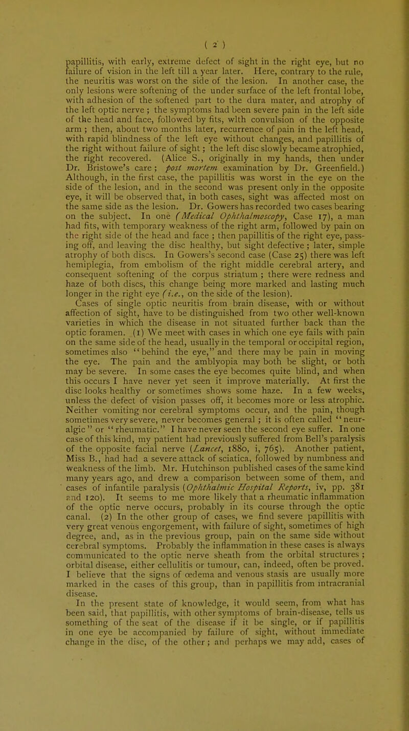 papillitis, with early, extreme defect of sight in the right eye, hut no failure of vision in the left till a year later. Here, contrary to the rule, the neuritis was worst on the side of the lesion. In another case, the only lesions were softening of the under surface of the left frontal lobe, with adhesion of the softened part to the dura mater, and atrophy of the left optic nerve ; the symptoms had been severe pain in the left side of the head and face, followed by fits, with convulsion of the opposite arm ; then, about two months later, recurrence of pain in the left head, with rapid blindness of the left eye without changes, and papillitis of the right without failure of sight; the left disc slowly became atrophied, the right recovered. (Alice S., originally in my hands, then under Dr. Bristowe's care; post mortem examination by Dr. Greenfield.) Although, in the first case, the papillitis was worst in the eye on the side of the lesion, and in the second was present only in the opposite eye, it will be observed that, in both cases, sight was affected most on the same side as the lesion. Dr. Gowers has recorded two cases bearing on the subject. In one (Medical Ophthalmoscopy, Case 17), a man had fits, with temporary weakness of the right arm, followed by pain on the right side o( the head and face ; then papillitis of the right eye, pass- ing off, and leaving the disc healthy, but sight defective ; later, simple atrophy of both discs. In Gowers's second case (Case 25) there was left hemiplegia, from embolism of the right middle cerebral artery, and consequent softening of the corpus striatum ; there were redness and haze of both discs, this change being more marked and lasting much longer in the right eye (i.e., on the side of the lesion). Cases of single optic neuritis from brain disease, with or without affection of sight, have to be distinguished from two other well-known varieties in which the disease in not situated further back than the optic foramen. (1) We meet with cases in which one eye fails with pain on the same side of the head, usually in the temporal or occipital region, sometimes also behind the eye, and there maybe pain in moving the eye. The pain and the amblyopia may both be slight, or both may be severe. In some cases the eye becomes quite blind, and when this occurs I have never yet seen it improve materially. At first the disc looks healthy or sometimes shows some haze. In a few weeks, unless the defect of vision passes off, it becomes more or less atrophic. Neither vomiting nor cerebral symptoms occur, and the pain, though sometimes very severe, never becomes general ; it is often called neur- algic or rheumatic. I have never seen the second eye suffer. In one case of this kind, my patient had previously suffered from Bell's paralysis of the opposite facial nerve (Lancet, 1880, i, 765). Another patient, Miss B., had had a severe attack of sciatica, followed by numbness and weakness of the limb. Mr. Hutchinson published cases of the same kind many years ago, and drew a comparison between some of them, and cases of infantile paralysis (Ophthalmic Hospital Reports, iv, pp. 381 and 120). It seems to me more likely that a rheumatic inflammation of the optic nerve occurs, probably in its course through the optic canal. (2) In the other group of cases, we find severe papillitis with very great venous engorgement, with failure of sight, sometimes of high degree, and, as in the previous group, pain on the same side without cerebral symptoms. Probably the inflammation in these cases is always communicated to the optic nerve sheath from the orbital structures ; orbital disease, either cellulitis or tumour, can, indeed, often be proved. I believe that the signs of oedema and venous stasis are usually more marked in the cases of this group, than in papillitis from intracranial disease. In the present state of knowledge, it would seem, from what has been said, that papillitis, with other symptoms of brain-disease, tells us something of the scat of the disease if it be single, or if papillitis in one eye be accompanied by failure of sight, without immediate change in the disc, of the other; and perhaps we may add, cases of