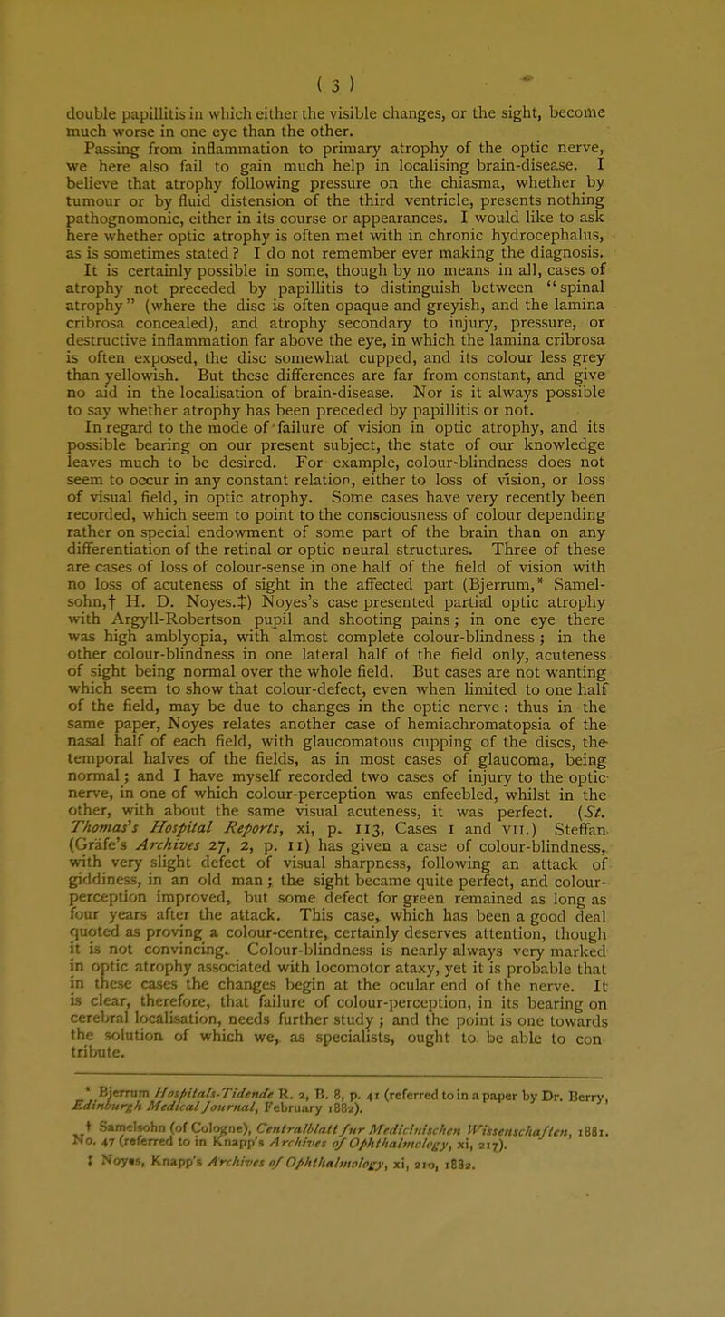 much worse in one eye than the other. Passing from inflammation to primary atrophy of the optic nerve, we here also fail to gain much help in localising brain-disease. I believe that atrophy following pressure on the chiasma, whether by tumour or by fluid distension of the third ventricle, presents nothing pathognomonic, either in its course or appearances. I would like to ask here whether optic atrophy is often met with in chronic hydrocephalus, as is sometimes stated ? I do not remember ever making the diagnosis. It is certainly possible in some, though by no means in all, cases of atrophy not preceded by papillitis to distinguish between spinal atrophy  (where the disc is often opaque and greyish, and the lamina cribrosa concealed), and atrophy secondary to injury, pressure, or destructive inflammation far above the eye, in which the lamina cribrosa is often exposed, the disc somewhat cupped, and its colour less grey than yellowish. But these differences are far from constant, and give no aid in the localisation of brain-disease. Nor is it always possible to say whether atrophy has been preceded by papillitis or not. In regard to the mode of failure of vision in optic atrophy, and its possible bearing on our present subject, the state of our knowledge leaves much to be desired. For example, colour-blindness does not seem to occur in any constant relation, either to loss of vision, or loss of visual field, in optic atrophy. Some cases have very recently been recorded, which seem to point to the consciousness of colour depending rather on special endowment of some part of the brain than on any differentiation of the retinal or optic neural structures. Three of these are cases of loss of colour-sense in one half of the field of vision with no loss of acuteness of sight in the affected part (Bjerrum,* Samel- sohn.f H. D. Noyes.J) Noyes's case presented partial optic atrophy with Argyll-Robertson pupil and shooting pains; in one eye there was high amblyopia, with almost complete colour-blindness ; in the other colour-blindness in one lateral half of the field only, acuteness of sight being normal over the whole field. But cases are not wanting which seem to show that colour-defect, even when limited to one half of the field, may be due to changes in the optic nerve : thus in the same paper, Noyes relates another case of hemiachromatopsia of the nasal half of each field, with glaucomatous cupping of the discs, the temporal halves of the fields, as in most cases of glaucoma, being normal; and I have myself recorded two cases of injury to the optic- nerve, in one of which colour-perception was enfeebled, whilst in the other, with about the same visual acuteness, it was perfect. (St. Thomas's Hospital Reports, xi, p. 113, Cases I and vn.) Steffan. (Grafe's Archives 27, 2, p. 11) has given a case of colour-blindness, with very slight defect of visual sharpness, following an attack of giddiness, in an old man; the sight became quite perfect, and colour- perception improved, but some defect for green remained as long as four years after the attack. This case, which has been a good deal quoted as proving a colour-centre, certainly deserves attention, though it is not convincing. Colour-blindness is nearly always very marked in optic atrophy associated with locomotor ataxy, yet it is probable that in these cases the changes begin at the ocular end of the nerve. It is clear, therefore, that failure of colour-perception, in its bearing on cerebral localisation, needs further study ; and the point is one towards the solution of which we, as specialists, ought to be able to con tribute. • Bierrum /fosftitah-Tidcndc R. 2, B. 8, p. 41 (referred to in a paper by Dr. Berry, Edinburgh Medical Journal, February 1882). i Samelsohn (of Cologne), Centralblatt fur Mrdicinischcn Wissenschaftcn. 1881. No. 47 (referred to in Knapp's Archivet of Ophthalmology, xi, 217). : Noy«s, Knapp's Archivet 0/Ophthalmplow, xi, 210, 1882.