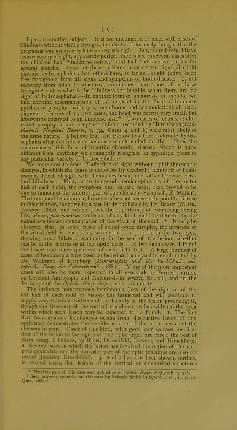 I pass to another subject. It is not uncommon to meet with cases of blindness without visible changes, in infants. I formerly thought that the prognosis was necessarily fatal as regards sight. But, more lately, I have seen recovery of sight, apparently perfect, take place in several cases after the children had taken no notice, and had had inactive pupils, for several months. Some ot these patients have shown signs of slight chronic hydrocephalus; but others have, so far as I could judge, been free throughout from all signs and symptoms of brain-disease. Is not recovery from infantile amaurosis commoner than some of us have thought ? and to what is the blindness attributable when there are no signs of hydrocephalus?—In another form of amaurosis in infants, we find extreme disorganisation of the choroid in the form of immense patches of atrophy, with grey membrane and accumulations of black pigment. In one of my own cases, the head was at first very small, but afterwards enlarged to an immense size.* Two cases of extensive cho- roidal atrophy in microcephalic infants recorded by Hutchinson (Oph- thalmic Hospital Repot ts, v, 34, Cases 4 and 8) were most likely of the same nature. I believe that Dr. Barlow has found chronic hydro- cephalus after death in one such case which ended fatally. Does the occurrence of this form of infantile choroidal disease, which is quite different from anything we commonly recognise as syphilitic, point to any particular variety of hydrocephalus? We come now to cases of affection of sight without ophthalmoscopic changes, in which the cause is undoubtedly cerebral ; hemiopia or hemi- anopia, defect of sight with hemianesthesia, and other forms of cere- bral blindness.—First, as to temporal hemianopia (loss of the outer half of each field), the symptom has, in rare cases, been proved to be due to tumour at the anterior part of the chiasma (Saemisch, E. Midler). That temporal hemianopia, however, does not necessarily point to disease in this situation, is shown by a case lately published by Dr. Baxter (Brain, January 1882), and which I had the opportunity of examining during life, where, post mortem, no lesion of any kind could be detected by the naked eye (except condensation of the vault of the skull).t It may be observed that, in some cases of spinal optic atrophy, the invasion of the visual field is remarkably symmetrical in position in the two eyes, showing exact bilateral symmetry in the seat of the lesion, whether this be in the centres or at the optic discs. In two such cases, I found the lower and inner quadrant of each field lost. A large number of cases of hemianopia have been collected and analysed in much detail by Dr. Wilbrand of Hamburg (Hemianopsie und ihr Verhciltniss zur topisch. Diag. der Gehirnkrank., 1881). Many of the more important cases will also be found repeated in all essentials in Ferrier's article on Cerebral Amblyopia and Amaurosis in Brain, No. xii; and in the Periscope of the Ophth. Hosp Reps., vols, viii and ix. The ordinary homonymous hemianopia (loss of the right or of the left half of each field of vision) has furnished and will continue to supply very valuable evidence of the locality of the lesion producing it, though the discovery of the cortical visual centres has widened the area within which such lesion may be expected to be found, i. The fact that homonymous hemianopia occurs from destructive lesion of one optic tract demonstrates the semidecussation of the optic nerves at the chiasma in man. Cases of this kind, with good post mortem localisa- tion of the lesion to the region of one optic tract, are rare ; the best of them being, I believe, by Hjort, Dreschfeld, Cowers, and Hirschbcrg. 2. Several cases in which the lesion has involved the region of the cor- pora geniculata and the posterior part of the optic thalamus are also on record (Jackson, Dreschfeld). 3. And it has now been shown, further, in several cases, that lesions of the cortical or subcortical structures * The first pait of this case was published in Ofihth. Hotp. Refi., viii, p. 518. t See, however, remarks on this case by Priestly Smith in Oflitlt. Ktv., ii., u. 11. (J»n., 1S83)